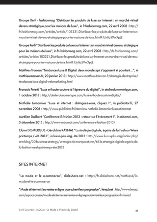 Cyril Couvreur - ISCOM - La Mode à l’heure du Digital 61
Groupe Xerfi - Fashionmag “Distribuer les produits de luxe sur Internet : un marché virtuel
devenu stratégique pour les maisons de luxe”, in fr.fashionmag.com, 22 avril 2008 : http://
fr.fashionmag.com/articles/article/103331,Distribuer-les-produits-de-luxe-sur-Internet-un-
marche-virtuel-devenu-strategique-pour-les-maisons-de-luxe.html#.Uyhb59wXpjZ
GroupeXerfi“DistribuerlesproduitsdeluxesurInternet:unmarchévirtueldevenustratégique
pour les maisons de luxe”, in fr.fashionmag.com, 22 avril 2008 : http://fr.fashionmag.com/
articles/article/103331,Distribuer-les-produits-de-luxe-sur-Internet-un-marche-virtuel-devenu-
strategique-pour-les-maisons-de-luxe.html#.Uyhb59wXpjZ
Matthieu Tranvan “Tendances Luxe & Digital: deux mondes qui s’opposent et pourtant…”, in
matthieu-tranvan.fr, 20 janvier 2013 : http://www.matthieu-tranvan.fr/strategie-dentreprise/
tendances-luxe-digital-webmarketing.html
Francois Peretti “Luxe et haute couture à l’épreuve du digital”, in atelierdunumerique.com,
1 octobre 2013 : http://atelierdunumerique.com/luxe-et-haute-couture-digital/
Nathalie Lemonnier “Luxe et internet : distinguez-vous, cliquez !”, in publicitor.fr, 27
novembre 2008 : http://www.publicitor.fr/interview-nathalie-lemonnier-luxe-et-internet
Aurélien Dalibert “Conférence E-fashion 2013 : retour sur l’événement !”, in mbamci.com,
3 décembre 2013 : http://www.mbamci.com/conference-e-fashion-2013/
Claire DOMERGUE - Géraldine RAYNAL “La stratégie digitale, égérie de la Fashion Week
printemps / été 2012”, in luxus-plus.org, été 2012 : http://www.luxus-plus.org/index.php/
crm-blog/30-business-strategy/strategie-de-marque-et-crm/61-la-strategie-digitale-egerie-de-
la-fashion-week-printemps-ete-2012
SITES INTERNET
“La mode et le e-commerce”, slideshare.net : http://fr.slideshare.net/mathiasd/la-
mode-et-le-ecommerce
“Modeetinternet:lesventesenlignepoursuiventleurprogression“,fevad.net:http://www.fevad.
com/espace-presse/mode-et-internet-les-ventes-en-ligne-poursuivent-leur-progression-ifm-fevad
 