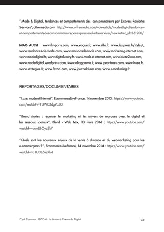 Cyril Couvreur - ISCOM - La Mode à l’heure du Digital 62
“Mode & Digital, tendances et comportements des consommateurs par Express Roularta
Services“,offremedia.com:http://www.offremedia.com/voir-article/mode-digitaltendances-
et-comportements-des-consommateurs-par-express-roularta-services/newsletter_id=161200/
MAIS AUSSI : www.ifm-paris.com, www.vogue.fr, www.elle.fr, www.lexpress.fr/styles/,
www.tendances-de-mode.com, www.maisonsdemode.com, www.marketing-internet.com,
www.modedigital.fr, www.digitaluxury.fr, www.mode-et-internet.com, www.buzz2luxe.com,
www.modedigital.wordpress.com, www.altagamma.it, www.pearltrees.com, www.insee.fr,
www.strategies.fr, www.fevad.com, www.journaldunet.com, www.e-marketing.fr
REPORTAGES/DOCUMENTAIRES
“Luxe, mode et Internet“, EcommerceLiveFrance, 14 novembre 2013 : https://www.youtube.
com/watch?v=TUWC3dgVa50
“Brand stories : repenser le marketing et les univers de marques avec le digital et
les réseaux sociaux“, Blend - Web Mix, 13 mars 2014 : https://www.youtube.com/
watch?v=cnmLBOyz2kY
“Quels sont les nouveaux enjeux de la vente à distance et du webmarketing pour les
e-commerçants ?“, EcommerceLiveFrance, 14 novembre 2014 : https://www.youtube.com/
watch?v=d1U0LZ6zRh4
 