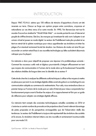Cyril Couvreur - ISCOM - La Mode à l’heure du Digital 1
INTRODUCTION
Depuis 1947, l’O.N.U. estime que 150 millions de témoins d’apparitions d’ovnis ont été
recensés sur terre. Chacun se forge son opinion propre entre convictions, croyances et
rationalisme sur ces êtres venus d’un autre monde. En 1990, Tim Berners-Lee met tout le
monde d’accord en révélant le “World Wide Web” : un monde portant le nom d’internet et
peuplé de chiffres binaires. Dès lors, les marques qui investissent le web vont s’adapter à cet
univers virtuel et passer en mode digital. Le secteur de l’habillement reste plus prudent et se
tient en retrait de la sphère numérique pour mieux appréhender ses évolutions et éviter les
pièges d’un éventuel revirement brutal de situation. Les Maisons de mode ont ainsi fini par
accumuler un certain retard face à ces nouvelles technologies qu’elles souhaitent désormais
rattraper pour la plupart.
Ce mémoire a donc pour objectif de proposer une réponse à la problématique suivante :
Comment les nouveaux outils web et digitaux pourraient-ils s’intégrer efficacement en tant
que moyens de communication à l’univers de la mode alors qu’ils bouleversent l’ensemble
des relations établies de longue date avec la clientèle de ce secteur ?
Cette étude cherche à analyser les différents outils techniques à utiliser et les moyens à mettre
enplacepourparveniràunestratégiedigitalecibléeconstruitegrâceàunmarketingetàune
communication adaptés au commerce du vestimentaire. Pour cela, nous reviendrons dans un
premier temps sur l’univers de la mode puis sur celui d’internet pour mieux comprendre leur
fonctionnement propre avant d’évaluer les enjeux d’un rapprochement et finir par un guide
de réflexions pour adopter une stratégie digitale efficace.
Ce mémoire tient compte des avancées technologiques actuelles constatées en 2014 et
s’autorise un certain nombre de pronostics et de projections dans l’avenir relevant davantage
de pistes proposées et de perspectives envisageables que de l’observation réelle des
tendances. Le secteur de l’habillement a toujours été représentatif des évolutions des sociétés
et là encore, la révolution internet initiera une ère nouvelle et certainement incontournable
pour une mode 2.0.
 