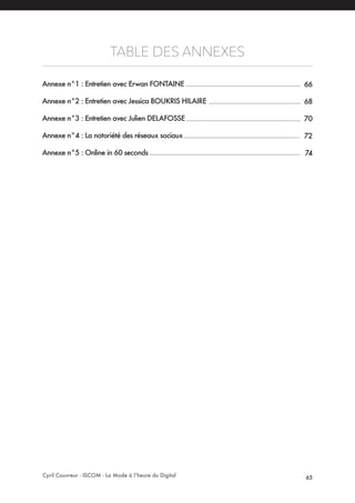 Cyril Couvreur - ISCOM - La Mode à l’heure du Digital 65
TABLE DES ANNEXES
Annexe n°1 : Entretien avec Erwan FONTAINE
Annexe n°2 : Entretien avec Jessica BOUKRIS HILAIRE
Annexe n°3 : Entretien avec Julien DELAFOSSE
Annexe n°4 : La notoriété des réseaux sociaux
Annexe n°5 : Online in 60 seconds
66
68
70
72
74
 
