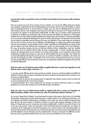 Cyril Couvreur - ISCOM - La Mode à l’heure du Digital 66
ANNEXE N°1 : ENTRETIEN AVEC ERWAN FONTAINE
Le secteur de la mode vous paraît-il en avance sur la liaison qu’il entretient avec les nouveaux outils numériques
? Pourquoi ?
Non, je ne pense pas qu’il soit en avance, tout au contraire. Je n’ai pas de chiffres précis pour étayer
mon sentiment, cependant il est de notoriété publique que le secteur du luxe a pris dès le début, un retard
dans le développement de sa communication en ligne, ainsi que dans le développement de réseaux
informatiques internes. Cela s’explique notamment par le fait que ces marques ont un rapport étroit avec
la processus de création et de fabrication traditionnelle. En effet, que ces marques soient positionnées
en stylisme, en joaillerie, en parfumerie, elles ont des processus de création qui reposent sur des longues
traditions de savoir faire. Elles possèdent également un large réseau de fournisseurs, d’artisans spécialisés,
qui n’ont que peu d’intérêt de développer ce type de réseaux d’échanges. Une seconde raison peut être
que les réseaux multimédia sont des réseaux de masse, par définition, et que cette image ne correspond
pas non plus à l’univers du luxe qui par définition, doit développer un rapport personnel et d’exception
avec ses consommateurs. Le luxe serait la rareté, l’unicité, l’appréhension individuelle de ses clients, tandis
que les réseaux de masse délivrent des messages de masse, non personnalisés, donc sans distinction.
Du coup, les grandes marques de luxe ont tissé des relations intimes, individuelles, avec leur clientèle
qui souhaite avoir le sentiment d’être traitée de façon exceptionnelle. A l’heure actuelle des réseaux
sociaux, les messages émis par les marques ne sont pas personnalisés, ce qui comporte comme risque
de déprécier l’image de la marque aux yeux de ses clients traditionnels. Pour exemple, Louis Vuitton qui
avait considérablement diminué les prix de ses sacs, en souhaitant massifier sa clientèle, a du relever ses
prix afin de restreindre son offre, car l’identité “luxe” de la marque commençait à être remis en cause par
une trop grande diffusion de ses produits, et donc par un manque de sentiment d’exception de la part de
ses clients traditionnels.
Quels sont, selon vous, les bouleversements positifs ou négatifs induits dans ce secteur par l’apparition du web
(internet, réseaux sociaux, blog, e-commerce…) ?
1- une plus grande diffusion de la marque et de ses produits. Accès au marché mondial et possibilité de
décliner la marque dans X langues, permettant de créer le sentiment de proximité entre la marque et ses
nouveaux prospects/clients.
2- rajeunissement du discours des marques grâce à l’apparition des réseaux sociaux et par le soutien de
la communauté (jeune) des community managers.
3- internationalisation de la vision créative de ces marques qui doivent désormais parler à un public
planétaire et non plus être restreind à la conformité des pays occidentaux.
Quels sont, selon vous, les bouleversements positifs ou négatifs induits dans ce secteur par l’apparition du
digital (smartphone, tablette, vitrine connectée, jeux vidéo, livre électronique, télévision interactive…) ?
Je crois que l’apparition du digital n’a pas bouleversé le secteur outre mesure, dans le sens où la clientèle
des grandes marques de luxe reste et devrait rester un public restreint. Et ce public bien particulier, qu’il
soit originaire de familles traditionnelles occidentales, qu’ils soient issus des nouvelles bourgeoisies des
pays de l’est, des pays moyens et extrêmes orientaux ou encore des dragons asiatiques, conserve le
temps et l’argent pour pouvoir consommer de manière traditionnelle. L’achat d’un produit de luxe n’est
à mon sens, pas anodin, et plus que le produit, l’acte d’achat fait partie de l’expérience. Les clients ont
conscience qu’ils s’approprient un produit d’exception d’un certain montant et ils souhaitent profiter au
maximum de cet acte d’achat. Recevoir une rivière de diamant par chronopost reste moins jubilatoire que
de s’être déplacé, d’avoir échangé avec des professionnels, d’avoir pu comparer les différents savoirs-
faires et avoir pu prendre le temps de faire son choix, parce que finalement, on le vaut bien.
 