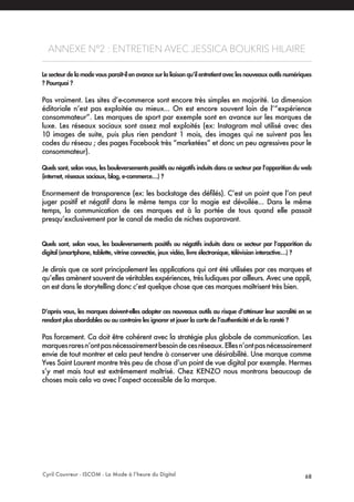 Cyril Couvreur - ISCOM - La Mode à l’heure du Digital 68
ANNEXE N°2 : ENTRETIEN AVEC JESSICA BOUKRIS HILAIRE
Le secteur de la mode vous paraît-il en avance sur la liaison qu’il entretient avec les nouveaux outils numériques
? Pourquoi ?
Pas vraiment. Les sites d’e-commerce sont encore très simples en majorité. La dimension
éditoriale n’est pas exploitée au mieux... On est encore souvent loin de l’“expérience
consommateur”. Les marques de sport par exemple sont en avance sur les marques de
luxe. Les réseaux sociaux sont assez mal exploités (ex: Instagram mal utilisé avec des
10 images de suite, puis plus rien pendant 1 mois, des images qui ne suivent pas les
codes du réseau ; des pages Facebook très “marketées” et donc un peu agressives pour le
consommateur).
Quels sont, selon vous, les bouleversements positifs ou négatifs induits dans ce secteur par l’apparition du web
(internet, réseaux sociaux, blog, e-commerce…) ?
Enormement de transparence (ex: les backstage des défilés). C’est un point que l’on peut
juger positif et négatif dans le même temps car la magie est dévoilée... Dans le même
temps, la communication de ces marques est à la portée de tous quand elle passait
presqu’exclusivement par le canal de media de niches auparavant.
Quels sont, selon vous, les bouleversements positifs ou négatifs induits dans ce secteur par l’apparition du
digital (smartphone, tablette, vitrine connectée, jeux vidéo, livre électronique, télévision interactive…) ?
Je dirais que ce sont principalement les applications qui ont été utilisées par ces marques et
qu’elles amènent souvent de véritables expériences, très ludiques par ailleurs. Avec une appli,
on est dans le storytelling donc c’est quelque chose que ces marques maîtrisent très bien.
D’après vous, les marques doivent-elles adopter ces nouveaux outils au risque d’atténuer leur sacralité en se
rendant plus abordables ou au contraire les ignorer et jouer la carte de l’authenticité et de la rareté ?
Pas forcement. Ca doit être cohérent avec la stratégie plus globale de communication. Les
marquesraresn’ontpasnécessairementbesoindecesréseaux.Ellesn’ontpasnécessairement
envie de tout montrer et cela peut tendre à conserver une désirabilité. Une marque comme
Yves Saint Laurent montre très peu de chose d’un point de vue digital par exemple. Hermes
s’y met mais tout est extrêmement maîtrisé. Chez KENZO nous montrons beaucoup de
choses mais cela va avec l’aspect accessible de la marque.
 
