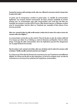 Cyril Couvreur - ISCOM - La Mode à l’heure du Digital 69
Comment les nouveaux outils numériques ont-ils, selon vous, influencé la concurrence entre les marques dans
le secteur de la mode ?
Je pense que la transparence constitue le grand enjeu. La rapidité de communication
également. Les marques doivent communiquer de façon presque immédiate et montrer
presque tout. Le consommateur juge cette communication sans arrêt (par des likes par
exemple), les marques n’ont plus droit à l’erreur. Elles doivent instaurer un dialogue constant
avec le consommateur (service client sur Facebook par exemple) et faire preuve d’une
énorme proximité.
Selon vous, comment la place du public est-elle amenée à évoluer dans le secteur de la mode au travers des
nouveaux outils web et digitaux ?
Le consommateur est de plus en plus central. Il fournit de plus en plus de contenu éditorial
à la marque qui relaie via un hahstag ou autre la dimension participative. Dans le même
temps, il est juge de cette communication donc les implications peuvent être dangereuses
(ex: la page facebook de Lacoste).
Dans les années à venir, comment vont évoluer, selon vous, les liaisons entre la mode et les nouveaux outils
numériques ? Quelles nouvelles connexions pourrions-nous imaginer ?
Ilyabeaucoupàfairedansledomainedue-commercepourquel’expériencesoitréellement
digitale. Les vitrines sont de plus en plus interactives. Le service en magasin aussi. Les sites de
e-commerce en sont encore aux prémices de l’expérience consommateur.
 