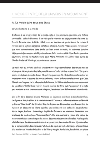 Cyril Couvreur - ISCOM - La Mode à l’heure du Digital 2
I. MODE ET NTIC, DEUX UNIVERS EN MOUVEMENT
A. La mode dans tous ses états
a) Une histoire à la mode
Si chacun à sa propre vision de la mode, celle-ci n’en demeure pas moins une histoire
universelle : celle de l’homme. Il est vrai que le vêtement est déjà présent à la sortie du
Paradis Terrestre dans la Bible. Utilisé pour ses fonctions de protection et de pudeur, il
revêtira par la suite un caractère esthétique et social. C’est à “l’époque des révérences”
que nous commencerons cette étude car bien avant la mode, les costumes paraient
déjà galants jeunes gens et élégantes dames de la haute société. Rose Bertin, première
couturière, invente la Haute-Couture pour Marie-Antoinette au XVIIIe siècle suivie de
Charles Frederick Worth qui poursuivra son oeuvre.
La mode naît au XIVème siècle en Occident avec la personnalisation des tenues mais ce
n’est que 4 siècles plus tard qu’elle prend le sens qu’on lui attribue aujourd’hui : “Ce que tu
portes n’est plus à la mode depuis 10 ans”. La guerre de 14-18 révolutionne le secteur en
imposant à toute la société des tenues utilitaires, sobres et fonctionnelles avant que Coco
Chanel ne s’empare de la silhouette de la femme du XXème siècle au travers notamment
de sa célèbre “Petite Robe Noire”. Jusqu’à la crise de 29 le style “garçonne” à la taille
peu marquée et aux cheveux courts s’impose, les corsets sont définitivement abandonnés.
Dès la fin de la Seconde Guerre Mondiale les couturiers cherchent à réenchanter Paris.
Les lignes se font plus fines et le romantisme est à l’honneur. La femme retrouve sa féminité
grâce au “New-Look” de Christian Dior. La lingerie se démocratise avec l’apparition du
nylon et on découvre les talons aiguilles. Les années 60 sont celles des sous-cultures :
Mods, Yéyés, Rockers… Balenciaga simplifie les formes et les vêtements deviennent plus
pratiques. La mode est aux “femmes-enfants”. Dix ans plus tard le retour à la nature du
mouvement hippie se traduit par des tenues décontractées et multi-culturelles. Puis les punks
s’habillent eux de vêtements destructurés et provocants. Les années 80 sont à jamais celles
de la consommation. Les marques s’affichent. La mode se veut ostentatoire et excentrique
à la manière de Jean Paul Gaultier et de Thierry Mugler. Par la suite, la sobriété (en phase
 