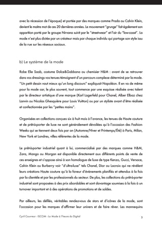 Cyril Couvreur - ISCOM - La Mode à l’heure du Digital 3
avec la récession de l’époque) et portée par des marques comme Prada ou Calvin Klein,
devient le maitre mot de ces 20 dernières années. Le mouvement “grunge” fait également son
apparition porté par le groupe Nirvana suivit par le “street-wear” et l’air du “low-coast”. La
mode n’est plus dictée par un créateur mais par chaque individu qui partage son style issu
de la rue sur les réseaux sociaux.
b) Le système de la mode
Robe Elie Saab, costume Dolce&Gabbana ou chemisier H&M : avant de se retrouver
dans vos dressings vos tenues témoignent d’un parcours complexe déterminé par la mode.
“Un petit dessin vaut mieux qu’un long discours” expliquait Napoléon. Il en va de même
pour la mode car, le plus souvent, tout commence par une esquisse réalisée avec talent
par le directeur artistique d’une marque (Karl Lagerfeld pour Chanel, Alber Elbaz chez
Lanvin ou Nicolas Ghesquière pour Louis Vuitton) ou par un styliste avant d’être réalisée
et confectionnée par les “petites mains”.
Organisées en collections conçues six à huit mois à l’avance, les tenues de Haute couture
et de prêt-à-porter de luxe ne sont généralement dévoilées qu’à l’occasion des Fashion-
Weeks qui se tiennent deux fois par an (Automne/Hiver et Printemps/Été) à Paris, Milan,
New York et Londres, villes référentes de la mode.
Le prêt-à-porter industriel quant à lui, commercialisé par des marques comme H&M,
Zara, Mango ou Morgan est disponible directement aux différents points de vente de
ces enseignes et s’oppose ainsi à son homologue de luxe de type Kenzo, Gucci, Versace,
Calvin Klein ou Burberry voir “d’ultra-luxe” tels Chanel, Dior ou Lacroix qui ne révèlent
leurs créations Haute couture qu’à la faveur d’évènements planifiés et attendus à la fois
par la clientèle et par les professionnels du secteur. De plus, les collections du prêt-à-porter
industriel sont proposées à des prix abordables et sont davantage soumises à la fois à un
turnover important et à des opérations de promotions et de soldes.
Par ailleurs, les défilés, véritables rendez-vous de stars et d’icônes de la mode, sont
l’occasion pour les marques d’affirmer leur univers et de faire rêver. Les mannequins
 