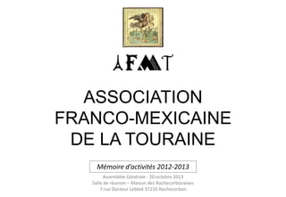 ASSOCIATION
FRANCO-MEXICAINE
DE LA TOURAINE
Mémoire d’activités 2012-2013
Assemblée Générale - 20 octobre 2013
Salle de réunion – Maison des Rochecorbonaises
7 rue Docteur Lebled 37210 Rochecorbon

 