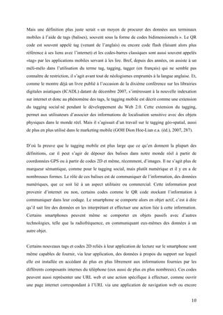 connaître de restriction, il s’agit avant tout de néologismes empruntés à la langue anglaise. Et,
comme le montre déjà un livre publié à l’occasion de la dixième conférence sur les librairies
digitales asiatiques (ICADL) datant de décembre 2007, s’intéressant à la nouvelle indexation
sur internet et donc au phénomène des tags, le tagging mobile est décrit comme une extension
du tagging social né pendant le développement du Web 2.0. Cette extension du tagging,
permet aux utilisateurs d’associer des informations de localisation sensitive avec des objets
physiques dans le monde réel. Mais il s’agissait d’un travail sur le tagging géo-spatial, aussi
de plus en plus utilisé dans le marketing mobile (GOH Dion Hoe-Lian e.a. (éd.), 2007, 287).


D’où la preuve que le tagging mobile est plus large que ce qu’en donnent la plupart des
définitions, car il peut s’agir de déposer des balises dans notre monde réel à partir de
coordonnées GPS ou à partir de codes 2D et même, récemment, d’images. Il ne s’agit plus de
marqueur sémantique, comme pour le tagging social, mais plutôt numérique et il y en a de
nombreuses formes. Le rôle de ces balises est de communiquer de l’information, des données
numériques, que ce soit lié à un aspect utilitaire ou commercial. Cette information peut
provenir d’internet ou non, certains codes comme le QR code stockant l’information à
communiquer dans leur codage. Le smartphone se comporte alors en objet actif, c’est à dire
qu’il sait lire des données en les interprétant et effectuer une action liée à cette information.
Certains smartphones peuvent même se comporter en objets passifs avec d’autres
technologies, telle que la radiofréquence, en communiquant eux-mêmes des données à un
autre objet.


Certains nouveaux tags et codes 2D reliés à leur application de lecture sur le smartphone sont
même capables de fournir, via leur application, des données à propos du support sur lequel
elle est installée en accédant de plus en plus librement aux informations fournies par les
différents composants internes du téléphone (eux aussi de plus en plus nombreux). Ces codes
peuvent aussi représenter une URL web et une action spécifique à effectuer, comme ouvrir
une page internet correspondant à l’URL via une application de navigation web ou encore
l’enregistrer dans le smartphone (dans le bloc notes par exemple) afin de consulter l’URL plus
tard si on ne peut directement se rendre sur internet. L’application de tagging mobile fait donc
parfois usage des autres applications installées nativement sur le smartphone. Et grâce à
internet il est possible de stocker les informations ou données utiles en bien plus grande
quantité sur un serveur, tout en prenant garde de ne pas envoyer au smartphone des fichiers
trop lourds à lire. Grâce à tout cela et particulièrement l’accès à internet des mobiles, il est


                                                                                              10
 