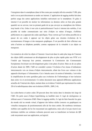 possible de rendre communicants une série d’objets ou même d’images, d’affiches
publicitaires en y apposant des codes spécifiques. Nous verrons qu’il est même possible de se
passer de ces codes à apposer sur les objets grâce aux récentes évolutions de la reconnaissance
d’images et des marqueurs graphiques. Il est possible de faire effectuer une série d’actions au
téléphone portable, comme superposer de la virtualité à ces objets ou marqueurs.


Ces tentatives de relier les objets à l’internet s’inscrivent dans le cadre plus large de l’internet
des objets (IdO) connaissant un développement de plus en plus rapide grâce aux NTIC et à
l’intérêt que beaucoup leur portent, notamment la Commission des Communautés
Européennes favorisant son développement grâce à des plans d’action. Dans un de ces plans
d’action datant de 2009, l’IdO est considéré comme l’évolution d’un réseau d’ordinateurs
interconnectés vers un réseau d’objets interconnectés, allant des livres aux voitures et des
appareils électriques à l’alimentation. Ceci s’attache aussi à la notion d’ubimédia, c’est-à-dire
la simplification de notre quotidien grâce aux évolutions de l’informatique et leur inclusion
dans notre vie et environnement. Ce même document nous apprend différentes applications
actuelles de l’internet des objets, mettant donc en évidence l’intérêt que représentent les codes
2D et la radiofréquence dans son évolution (ANON., 2009, 2-4).


Les codes-barres et autres codes 2D peuvent donc être inclus dans le domaine très large de
l’IdO. On parle aussi d’object hyperlinking ou hardlink mais il s’agit de néologismes se
référant aussi à l’extension d’IdO. Dans le tagging mobile, il s’agit de faire basculer les gens
du monde réel au monde virtuel, d’apposer des balises réelles (sonores ou graphiques) ou
virtuelles (marqueurs de positionnement) afin de lier deux entités. De nombreux terminaux
mobiles sont capables de les lire moyennant une application, mais cela n’est pas réservé aux
terminaux mobiles car certaines webcams peuvent aussi se transformer en lecteurs de QR
code moyennant aussi une application, un logiciel.


2.3        RFID et NFC


Bien que pouvant recouvrir en partie les fonctions remplies par les codes imprimés, ces puces
de radio identification ont des utilisations qui sont souvent différentes de celles des codes-
barres et autres codes 2D. Cela, du fait même du fonctionnement différent des deux
technologies et d’autres raisons, tant financières que pratiques10.
10
   Dans un article publié sur le site de l’AIDC (un comité d’expert de technologie d’identification mobile), Chris Kapsambelis explique que,
bien que la technologie RFID coûte plus cher, elle ne nécessite aucune intervention humaine grâce à l’automatisation de la lecture de


                                                                                                                                        11
 