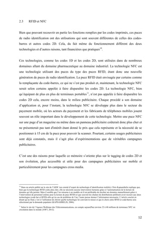 Ces technologies, comme les codes 1D et les codes 2D, sont utilisées dans de nombreux
domaines allant du domaine pharmaceutique au domaine industriel. La technologie NFC est
une technologie utilisant des puces du type des puces RFID, étant donc une nouvelle
génération de puces de radio identification. La puce RFID était envisagée par certains comme
la remplaçante du code-barres, ce qui ne s’est pas produit et, maintenant, la technologie NFC
serait selon certains appelée à faire disparaître les codes 2D. La technologie NFC, bien
qu’équipant de plus en plus de terminaux portables11, n’est pas appelée à faire disparaître les
codes 2D cela, encore moins, dans le milieu publicitaire. Chaque procédé a son domaine
d’application et, pour l’instant, la technologie NFC se développe plus dans le secteur du
payement mobile, où les acteurs du payement et les fabricants de téléphones mobiles jouent
souvent un rôle important dans le développement de cette technologie. Mettre une puce NFC
sur une page d’un magazine ou même dans un panneau publicitaire coûterait donc plus cher et
ne présenterait pas tant d'intérêt étant donné le prix que cela représente et la nécessité de se
positionner à 15 cm de la puce pour pouvoir la scanner. Pourtant, certains usages publicitaires
sont déjà constatés, mais il s’agit plus d’expérimentations que de véritables campagnes
publicitaires.


C’est une des raisons pour laquelle ce mémoire s’oriente plus sur le tagging de codes 2D et
son évolution, plus accessible et utile pour des campagnes publicitaires sur mobile et
particulièrement pour les campagnes cross media.




2.4          Analyse des tendances liées au tagging mobile


Le domaine d’application du tagging mobile ne s’arrête pas au marketing, où le QR code et
autres genres de tags sont utilisés afin de réaliser du « push marketing »12.




données qu’elle permet. Mais il semble que l’on retourne à un modèle où il est préférable de récolter ses données manuellement grâce à
l’intervention de personnel (même pour la lecture de puce RFID) et que souvent les chaînes de distributions préfèrent avoir recours aux deux
technologies (code bar et RFID) afin qu’en cas de problème de l’un, l’autre puisse donner l’information nécessaire. L’article conclut en
disant qu’au final, c’est à l’utilisateur de choisir quelle technologie lui convient le mieux et que le choix entre RFID et code-barres sera
sélectionné par la demande populaire (KAPSAMBELIS, 2006).

11
   Selon le site de l’Agence Wallonne des Télécommunications, on compte aujourd'hui environ 35 à 40 millions de terminaux NFC en
circulation dans le monde (AWT, 2012).
12
     Il s’agit avant tout de promotions dont le rôle majeur est de pousser le produit vers le consommateur.


                                                                                                                                        12
 