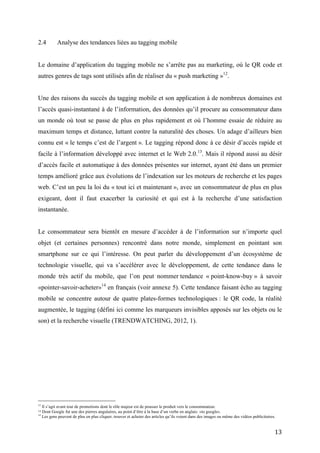 Une des raisons du succès du tagging mobile et son application à de nombreux domaines est
l’accès quasi-instantané à de l’information, des données qu’il procure au consommateur dans
un monde où tout se passe de plus en plus rapidement et où l’homme essaie de réduire au
maximum temps et distance, luttant contre la naturalité des choses. Un adage d’ailleurs bien
connu est « le temps c’est de l’argent ». Le tagging répond donc à ce désir d’accès rapide et
facile à l’information développé avec internet et le Web 2.0. 13. Mais il répond aussi au désir
d’accès facile et automatique à des données présentes sur internet, ayant été dans un premier
temps amélioré grâce aux évolutions de l’indexation sur les moteurs de recherche et les pages
web. C’est un peu la loi du « tout ici et maintenant », avec un consommateur de plus en plus
exigeant, dont il faut exacerber la curiosité et qui est à la recherche d’une satisfaction
instantanée.


Le consommateur sera bientôt en mesure d’accéder à de l’information sur n’importe quel
objet (et certaines personnes) rencontré dans notre monde, simplement en pointant son
smartphone sur ce qui l’intéresse. On peut parler du développement d’un écosystème de
technologie visuelle, qui va s’accélérer avec le développement, de cette tendance dans le
monde très actif du mobile, que l’on peut nommer tendance « point-know-buy » à savoir
«pointer-savoir-acheter»14 en français (voir annexe 5). Cette tendance faisant écho au tagging
mobile se concentre autour de quatre plates-formes technologiques : le QR code, la réalité
augmentée, le tagging (défini ici comme les marqueurs invisibles apposés sur les objets ou le
son) et la recherche visuelle (TRENDWATCHING, 2012, 1).




3.           Les origines du tagging mobile


Certains font remonter l’origine du tagging mobile au code 2D (QR code), utilisé au Japon via
des terminaux portables pour la première fois en 2002. Mais ils oublient que l’origine du
tagging peut être attribuée aux codes-barres 1D.

13
     Dont Google fut une des pierres angulaires, au point d’être à la base d’un verbe en anglais: «to google».
14
     Les gens peuvent de plus en plus cliquer, trouver et acheter des articles qu’ils voient dans des images ou même des vidéos publicitaires.


                                                                                                                                            13
 