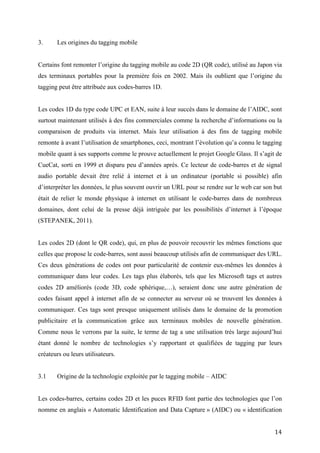 Les codes 1D du type code UPC et EAN, suite à leur succès dans le domaine de l’AIDC, sont
surtout maintenant utilisés à des fins commerciales comme la recherche d’informations ou la
comparaison de produits via internet. Mais leur utilisation à des fins de tagging mobile
remonte à avant l’utilisation de smartphones, ceci, montrant l’évolution qu’a connu le tagging
mobile quant à ses supports comme le prouve actuellement le projet Google Glass. Il s’agit de
CueCat, sorti en 1999 et disparu peu d’années après. Ce lecteur de code-barres et de signal
audio portable devait être relié à internet et à un ordinateur (portable si possible) afin
d’interpréter les données, le plus souvent ouvrir un URL pour se rendre sur le web car son but
était de relier le monde physique à internet en utilisant le code-barres dans de nombreux
domaines, dont celui de la presse déjà intriguée par les possibilités d’internet à l’époque
(STEPANEK, 2011).


Les codes 2D (dont le QR code), qui, en plus de pouvoir recouvrir les mêmes fonctions que
celles que propose le code-barres, sont aussi beaucoup utilisés afin de communiquer des URL.
Ces deux générations de codes ont pour particularité de contenir eux-mêmes les données à
communiquer dans leur codes. Les tags plus élaborés, tels que les Microsoft tags et autres
codes 2D améliorés (code 3D, code sphérique,…), seraient donc une autre génération de
codes faisant appel à internet afin de se connecter au serveur où se trouvent les données à
communiquer. Ces tags sont presque uniquement utilisés dans le domaine de la promotion
publicitaire et la communication grâce aux terminaux mobiles de nouvelle génération.
Comme nous le verrons par la suite, le terme de tag a une utilisation très large aujourd’hui
étant donné le nombre de technologies s’y rapportant et qualifiées de tagging par leurs
créateurs ou leurs utilisateurs.


3.1    Origine de la technologie exploitée par le tagging mobile – AIDC


Les codes-barres, certains codes 2D et les puces RFID font partie des technologies que l’on
nomme en anglais « Automatic Identification and Data Capture » (AIDC) ou « identification
automatique et capture de données » en français. Ces technologies ont fortement évolué au
cours des années 2000 avec l’exploitation de codes plus élaborés et le début de la
reconnaissance d’images, d’objets/personnes et de sons. Bien que ces dernières technologies
ne soient pas qualifiées explicitement d’AIDC, elles reposent en partie sur le même principe,
transférer des informations à des machines afin que celles-ci les interprètent et affichent un


                                                                                           14
 