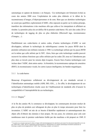 résultat. La première pièce de cet édifice fût le premier code-barres 1D, suivi des codes 2D et
de technologies de tagging de plus en plus élaborées (Microsoft tags, reconnaissance
d’images,…).


Parallèlement aux codes-barres et autres codes, d’autres technologies d’AIDC se sont
développées, utilisant la technologie de radiofréquence comme les puces RFID dont la
première utilisation non militaire remonte à 1980. La technologie utilisée par les puces RFID
est la même que celle utilisée par le NFC. Alors, bien que cette technologie semble pouvoir
recouvrir les mêmes fonctions que celles utilisées par les codes 2D, nous ne l’aborderons pas
plus dans ce travail, pour les raisons déjà évoquées. Encore bien d’autres technologies sont
inclues dans l’AIDC, dont entres autres : la biométrie, la reconnaissance optique de caractères
(ROC), la reconnaissance vocale, les cartes à puces intelligentes, les bandes magnétiques.


3.1.1 Le code-barres


Beaucoup d’organismes collaborent au développement de ces standards servant à
l’identification automatique mobile (AIM, ISO, GS1,…). En effet, le développement de ces
technologies d’identification résulte aussi de l’établissement de standards afin d’assurer la
compatibilité et l’interopérabilité de ces technologies.


3.1.1.1 Origine15


A la fin des années 40, le commerce se développant, les commerçants devaient stocker de plus
en plus de produits ceci allongeant de plus en plus le temps nécessaire pour faire les
inventaires. L’AIDC est née de ce besoin d’identifier rapidement et automatiquement des
objets afin d’obtenir des données à leur propos. De nos jours, les solutions pour cela sont
nombreuses mais le premier code-barres lisible par des machines a été proposé en 1949. Il
s’agissait d’un code-barres de forme arrondie, ressemblant à une cible d’archer, nommé «The
Bull Eye Code».


Dans les années 50, de nombreux codages graphiques du même genre virent le jours servant
différents domaines (chemineaux, production automobile,…) mais le deuxième défi était de

15
    Ce point est un résumé reprenant les dates et étapes clefs du développement du code-barres provenant d’un document disponible sur le
site de l’AIDC100 (L’AIDC 100 est l’organisation professionnelle de l’identification et la capture automatique de données) proposant un
historique complet du développement de l’AIDC. Pour l’historique complet, voir annexe 6.


                                                                                                                                       15
 
