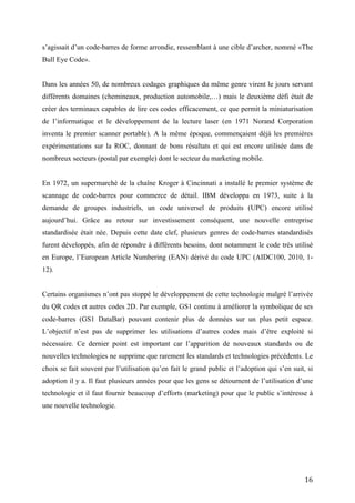 créer des terminaux capables de lire ces codes efficacement, ce que permit la miniaturisation
de l’informatique et le développement de la lecture laser (en 1971 Norand Corporation
inventa le premier scanner portable). A la même époque, commençaient déjà les premières
expérimentations sur la ROC, donnant de bons résultats et qui est encore utilisée dans de
nombreux secteurs (postal par exemple) dont le secteur du marketing mobile.


En 1972, un supermarché de la chaîne Kroger à Cincinnati a installé le premier système de
scannage de code-barres pour commerce de détail. IBM développa en 1973, suite à la
demande de groupes industriels, un code universel de produits (UPC) encore utilisé
aujourd’hui. Grâce au retour sur investissement conséquent, une nouvelle entreprise
standardisée était née. Depuis cette date clef, plusieurs genres de code-barres standardisés
furent développés, afin de répondre à différents besoins, dont notamment le code très utilisé
en Europe, l’European Article Numbering (EAN) dérivé du code UPC (AIDC100, 2010, 1-
12).


Certains organismes n’ont pas stoppé le développement de cette technologie malgré l’arrivée
du QR codes et autres codes 2D. Par exemple, GS1 continu à améliorer la symbolique de ses
code-barres (GS1 DataBar) pouvant contenir plus de données sur un plus petit espace.
L’objectif n’est pas de supprimer les utilisations d’autres codes mais d’être exploité si
nécessaire. Ce dernier point est important car l’apparition de nouveaux standards ou de
nouvelles technologies ne supprime que rarement les standards et technologies précédents. Le
choix se fait souvent par l’utilisation qu’en fait le grand public et l’adoption qui s’en suit, si
adoption il y a. Il faut plusieurs années pour que les gens se détournent de l’utilisation d’une
technologie et il faut fournir beaucoup d’efforts (marketing) pour que le public s’intéresse à
une nouvelle technologie.




3.1.1.2 Fonctionnement


Un code-barres (ou code à barres) est la représentation d'une donnée numérique ou
alphanumérique sous forme d'un symbole constitué de barres et d'espaces dont l'épaisseur
varie en fonction de la symbolique utilisée et des données ainsi codées. Il existe de


                                                                                               16
 