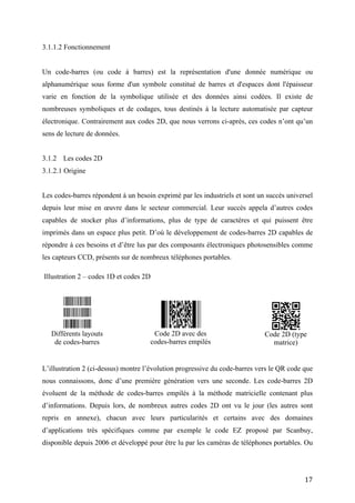 nombreuses symboliques et de codages, tous destinés à la lecture automatisée par capteur
électronique. Contrairement aux codes 2D, que nous verrons ci-après, ces codes n’ont qu’un
sens de lecture de données.


3.1.2 Les codes 2D
3.1.2.1 Origine


Les codes-barres répondent à un besoin exprimé par les industriels et sont un succès universel
depuis leur mise en œuvre dans le secteur commercial. Leur succès appela d’autres codes
capables de stocker plus d’informations, plus de type de caractères et qui puissent être
imprimés dans un espace plus petit. D’où le développement de codes-barres 2D capables de
répondre à ces besoins et d’être lus par des composants électroniques photosensibles comme
les capteurs CCD, présents sur de nombreux téléphones portables.

Illustration 2 – codes 1D et codes 2D




L’illustration 2 (ci-dessus) montre l’évolution progressive du code-barres vers le QR code que
nous connaissons, donc d’une première génération vers une seconde. Les code-barres 2D
   Différents layouts    évoluent   Code 2D avec des de la méthode Code 2D (type
    de codes-barres                codes-barres empilés              matrice)
                         de codes-                      barres
empilés à la méthode matricielle contenant plus d’informations. Depuis lors, de nombreux
autres codes 2D ont vu le jour (les autres sont repris en annexe), chacun avec leurs
particularités et certains avec des domaines d’applications très spécifiques comme par
exemple le code EZ proposé par Scanbuy, disponible depuis 2006 et développé pour être lu
par les caméras de téléphones portables. Ou encore le code Datamatrix (licence libre)
développé pour différents secteurs et souvent appelé flashcode pour son utilisation dans le
marketing mobile.




                                                                                           17
 