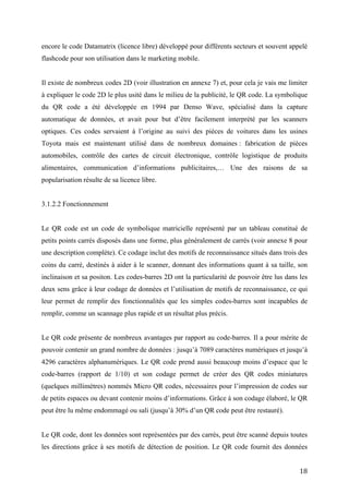 Il existe de nombreux codes 2D (voir illustration en annexe 7) et, pour cela je vais me limiter
à expliquer le code 2D le plus usité dans le milieu de la publicité, le QR code. La symbolique
du QR code a été développée en 1994 par Denso Wave, spécialisé dans la capture
automatique de données, et avait pour but d’être facilement interprété par les scanners
optiques. Ces codes servaient à l’origine au suivi des pièces de voitures dans les usines
Toyota mais est maintenant utilisé dans de nombreux domaines : fabrication de pièces
automobiles, contrôle des cartes de circuit électronique, contrôle logistique de produits
alimentaires, communication d’informations publicitaires,… Une des raisons de sa
popularisation résulte de sa licence libre.


3.1.2.2 Fonctionnement


Le QR code est un code de symbolique matricielle représenté par un tableau constitué de
petits points carrés disposés dans une forme, plus généralement de carrés (voir annexe 8 pour
une description complète). Ce codage inclut des motifs de reconnaissance situés dans trois des
coins du carré, destinés à aider à le scanner, donnant des informations quant à sa taille, son
inclinaison et sa positon. Les codes-barres 2D ont la particularité de pouvoir être lus dans les
deux sens grâce à leur codage de données et l’utilisation de motifs de reconnaissance, ce qui
leur permet de remplir des fonctionnalités que les simples codes-barres sont incapables de
remplir, comme un scannage plus rapide et un résultat plus précis.


Le QR code présente de nombreux avantages par rapport au code-barres. Il a pour mérite de
pouvoir contenir un grand nombre de données : jusqu’à 7089 caractères numériques et jusqu’à
4296 caractères alphanumériques. Le QR code prend aussi beaucoup moins d’espace que le
code-barres (rapport de 1/10) et son codage permet de créer des QR codes miniatures
(quelques millimètres) nommés Micro QR codes, nécessaires pour l’impression de codes sur
de petits espaces ou devant contenir moins d’informations. Grâce à son codage élaboré, le QR
peut être lu même endommagé ou sali (jusqu’à 30% d’un QR code peut être restauré).


Le QR code, dont les données sont représentées par des carrés, peut être scanné depuis toutes
les directions grâce à ses motifs de détection de position. Le QR code fournit des données
digitales directement lisibles par l’application smartphone mais, dans le cas d’une URL, le
smartphone devra recourir à internet afin de l’ouvrir et accéder au contenu. Le problème est
que, si l’adresse URL d’un site devait être modifiée, il faudrait modifier physiquement le QR


                                                                                             18
 
