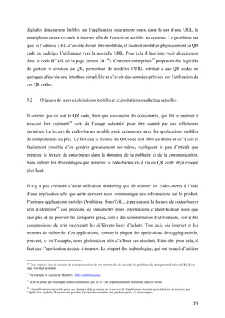 code ou rediriger l’utilisateur vers la nouvelle URL. Pour cela il faut intervenir directement
dans le code HTML de la page (erreur 30116). Certaines entreprises17 proposent des logiciels
de gestion et création de QR, permettant de modifier l’URL attribué à ces QR codes en
quelques clics via une interface simplifiée et d’avoir des données précises sur l’utilisation de
ces QR codes.


3.2         Origines de leurs exploitations mobiles et exploitations marketing actuelles


Il semble que ce soit le QR code, bien que successeur du code-barres, qui fût le premier à
pouvoir être vraiment18 sorti de l’usage industriel pour être scanné par des téléphones
portables. La lecture de codes-barres semble avoir commencé avec les applications mobiles de
comparateurs de prix. Le fait que la licence du QR code soit libre de droits et qu’il soit si
facilement possible d’en générer gratuitement soi-même, expliquent le peu d’intérêt que
présente la lecture de code-barres dans le domaine de la publicité et de la communication.
Sans oublier les désavantages que présente le code-barres vis à vis du QR code, déjà évoqué
plus haut.


Il n’y a pas vraiment d’autre utilisation marketing que de scanner les codes-barres à l’aide
d’une application afin que cette dernière nous communique des informations sur le produit.
Plusieurs applications mobiles (Mobileta, SnapTell,…) permettent la lecture de codes-barres
afin d’identifier19 des produits, de transmettre leurs informations d’identification ainsi que leur
prix et de pouvoir les comparer grâce, soit à des commentaires d’utilisateurs, soit à des
comparaisons de prix (reprenant les différents lieux d’achat). Tout cela via internet et les
moteurs de recherche. Ces applications, comme la plupart des applications de tagging mobile,
peuvent, si on l’accepte, nous géolocaliser afin d’affiner ses résultats. Bien sûr, pour cela, il
faut que l’application accède à internet. La plupart des technologies, qui ont essayé d’utiliser
le code-barres pour autre chose que l’usage industriel et l’usage repris ci-dessus, n’ont pas eu
un grand succès (par exemple le CueCat).


16
   Code employé dans le domaine de la programmation de site internet afin de résoudre les problèmes de changement d’adresse URL d’une
page web déjà existante.

17
     Par exemple le logiciel de Mobibrix : http://mobibrix.com/

18
     Si on ne prend pas en compte l’échec commercial que fut le CueCat précédemment mentionné dans ce travail.

19
   L’identification est possible grâce aux données déjà présentes sur le serveur de l’application, donnant accès à la base de données que
l’application exploite. Il est souvent possible d’y rajouter soi-même des produits qui ne s’y trouvent pas.


                                                                                                                                            19
 