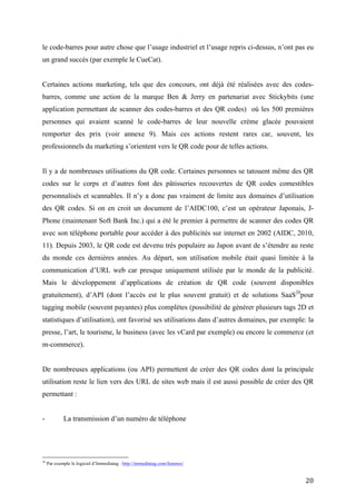 Certaines actions marketing, tels que des concours, ont déjà été réalisées avec des codes-
barres, comme une action de la marque Ben & Jerry en partenariat avec Stickybits (une
application permettant de scanner des codes-barres et des QR codes) où les 500 premières
personnes qui avaient scanné le code-barres de leur nouvelle crème glacée pouvaient
remporter des prix (voir annexe 9). Mais ces actions restent rares car, souvent, les
professionnels du marketing s’orientent vers le QR code pour de telles actions.


Il y a de nombreuses utilisations du QR code. Certaines personnes se tatouent même des QR
codes sur le corps et d’autres font des pâtisseries recouvertes de QR codes comestibles
personnalisés et scannables. Il n’y a donc pas vraiment de limite aux domaines d’utilisation
des QR codes. Si on en croit un document de l’AIDC100, c’est un opérateur Japonais, J-
Phone (maintenant Soft Bank Inc.) qui a été le premier à permettre de scanner des codes QR
avec son téléphone portable pour accéder à des publicités sur internet en 2002 (AIDC, 2010,
11). Depuis 2003, le QR code est devenu très populaire au Japon avant de s’étendre au reste
du monde ces dernières années. Au départ, son utilisation mobile était quasi limitée à la
communication d’URL web car presque uniquement utilisée par le monde de la publicité.
Mais le développement d’applications de création de QR code (souvent disponibles
gratuitement), d’API (dont l’accès est le plus souvent gratuit) et de solutions SaaS 20pour
tagging mobile (souvent payantes) plus complètes (possibilité de générer plusieurs tags 2D et
statistiques d’utilisation), ont favorisé ses utilisations dans d’autres domaines, par exemple: la
presse, l’art, le tourisme, le business (avec les vCard par exemple) ou encore le commerce (et
m-commerce).


De nombreuses applications (ou API) permettent de créer des QR codes dont la principale
utilisation reste le lien vers des URL de sites web mais il est aussi possible de créer des QR
permettant :


-           La transmission d’un numéro de téléphone
-           La transmission d’un texte de caractères numériques ou alphanumériques. Cependant,
au plus il y aura de données, au plus le QR code sera difficile à lire et lourd à traiter pour le
terminal.
-           La géolocalisation de téléphones mobiles
-           La transmission d’adresses email

20
     Par exemple le logiciel d’Immediatag : http://immediatag.com/features/


                                                                                               20
 