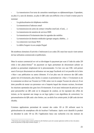 -         La transmission de cartes de contact virtuelles (meCard, vCard,…)
-         La transmission de numéros de services SMS
-         La transmission d’événements dans les agendas des mobiles
-         La transmission de données médicales (groupe sanguin, diabète,…)
-         La connexion à un réseau WiFi
-         Le débit d’argent via un compte Paypal


De nombreux domaines d’activités s’intéressent à ces codes 2D, mais leur succès vient surtout
de leur utilisation commerciale et publicitaire.


Dans le secteur commercial on voit se développer le payement par scan à l’aide de codes 2D
reliés à des plates-formes21 de payement en ligne permettant de directement acheter un produit
ou permettant simplement de le précommander. Un lien vers une URL web permet aussi
d’envoyer directement un utilisateur sur une page Facebook où il est possible de le faire
« liker » une publication ou autres éléments. Il n’est plus rare de retrouver des QR codes
géants lors d’événements, plus faciles à scanner et permettant de « liker » l’événement ou de
le commenter en direct sur Tweeter (si l’URL mène vers le compte Tweeter de celui-ci). Il est
donc possible de mener ces personnes vers n’importe lequel des réseaux sociaux, favorisant
les réactions spontanées des gens lors d’événements. Il est aussi intéressant de préciser qu’on
peut personnifier un QR code en le changeant de couleur, en lui rajoutant des effets de
texture, en lui rajoutant une image ou un logo (grâce à son algorithme de correction). La
personnalisation de QR code a des limites, car, au-delà d’un certain point, le QR code devient
illisible.


Certaines applications permettant de scanner des codes 1D et 2D utilisent aussi la
géolocalisation du smartphone afin de localiser l’utilisateur. Après avoir identifié le produit en
décodant le code 1D ou 2D, l’application lance une recherche (via des moteurs de recherche)
comprenant le produit et notre position géographique afin de localiser le produit dans notre
environnement immédiat. C’est plus souvent le cas avec les codes 1D, correspondant le plus
souvent à des identifiants de produits. Mais il s’agit là d’améliorations d’applications mobiles
ne rendant pas le QR code plus facilement lisible.



21
   Plate-formes de la marque même (comme la chaîne de cafés Starbucks ayant créé sa propre application mobile) ou liées à des plates-
formes de payement en ligne déjà existantes (Paypal,…).


                                                                                                                                        21
 