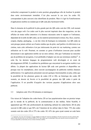Dans le domaine de la publicité la plus grande part des QR codes sont des URL web menant
vers des pages web. Ces codes sont le plus souvent imprimés dans des magazines, sur des
affiches de toutes tailles (attention à la distance nécessaire entre le support et l’utilisateur,
dépendant de la taille du QR code), sur du matériel promotionnel (voiture, bus, flyer, courrier,
coupon, display, packaging,…), sur des vitres de boutiques ou restaurants. Les QR codes ne
sont presque jamais utilisés sur d’autres médias que du print, sauf parfois à la télévision et au
cinéma, mais cette utilisation n’est pas intéressante du point de vue marketing, comme son
utilisation sur le web. Pourtant, on constate ce genre d’utilisation (souvent pour accéder
directement à une application mobile sur un store online). Afin que l’utilisateur ne rencontre
pas de problème de navigation, il est préférable d’adapter son site aux terminaux mobiles 22. A
cette fin, les derniers langages de programmation web développés et en cours de
développement (HTML 5) comblent les problèmes que rencontrait la navigation mobile à ses
débuts. La plupart des applications de lecteur QR code sont gratuites et disponibles sur
presque tous les smartphones, alors souvent accompagnées de publicités mobiles (banners
publicitaires). Ces applications présentent souvent quelques fonctionnalités en plus, telles que
la possibilité de lire plusieurs genres de codes (1D et 2D), un historique des codes 2D
scannés, un dossier de favoris et la possibilité de générer des QR codes à partir de
l’application. Il est possible d’acquérir des versions payantes d’applications alors sans
publicité.


3.3        Adoption code 1D et 2D (données et statistiques)


Une raison de l’adoption des codes-barres 2D est leur popularisation dans un premier temps
par le monde de la publicité, de la communication et des médias. Selon Scanlife, il
apparaitrait que 50% des professionnels du marketing utilisent les codes-barres 2D (le plus
souvent le QR code) et que 86% ont l’intention de les utiliser dans le futur. 73% des codes
scannés sont des codes 2D et 27% des codes 1D. 63% des gens ayant scanné un code barre 1D
ou 2D sont des hommes et 37% des femmes. La plus grande partie a moins de 34 ans (61%) et
les 25-34 ans sont toujours ceux qui utilisent le plus cette technologie malgré une évolution de
l’utilisation chez les plus jeunes en 2011, certainement liée à la démocratisation des prix des
smartphones. 50% des OS utilisés pour scanner sont des OS d’Androïd et 39% des OS
d’iPhone.

22
    L’ergonomie des sites web classiques n’est pas adaptée à la taille de l’écran de smartphone. De plus ils peuvent avoir des contenus plus
riches et donc être plus lents sur une liaison GPRS ou 3G. Sans oublier que la technologie Flash, qui concerne encore de nombreux sites,
n’est pas disponible ou fonctionne mal sur certains terminaux mobiles.


                                                                                                                                         22
 