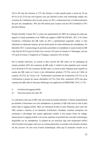D’après Scanlife, l’année 2011 a connu une augmentation de 300% de scannage de codes par
rapport à l’année précédente et de 1000% par rapport à 2009 (SCANLIFE, 2011, 2-4). Selon
ComScore, l’utilisation des QR codes en 2011 a généralement augmenté, même si cette
utilisation ne représente toujours qu’une petite partie de notre utilisation des smartphones. En
décembre 2011, le pourcentage de personnes possédant un smartphone et ayant scanné un QR
code était de 20,3% pour les Etats-Unis, environ 16% pour le Canada et l’Allemagne, environ
12% pour la France, l’Angleterre et l’Espagne, seulement 10% en Italie.


Sur le marché américain, on scanne le plus souvent des QR codes sur les packaging de
certains produits (42% des scanneurs de QR code). L’endroit le plus populaire pour scanner
est le domicile (57% des scanneurs de QR code). La raison la plus fréquente pour laquelle on
scanne des QR codes est l’accès à des informations produits (73,3%), suivie de l’offre de
coupons (32,2%), de l’accès à de l’information concernant des événements (25,1%) ou de
l’information à propos de causes charitables (12,7%). Pour finir, seulement 10,9% des gens
scannant des QR codes le font pour télécharger une application (COMSCORE, 2012, 31-33).


4.     Evolution du tagging mobile
4.1    Nouveaux genres de codes 2D


Le code-barres ainsi que le QR code, provenant du monde industriel, n’étaient originellement
pas destinés à fonctionner avec des smartphones et, pourtant, le QR code reste le code le plus
utilisé dans le tagging mobile. Mais son utilisation de plus en plus fréquente, pour créer des
URL menant à internet, et ses domaines d’utilisation s’étendant, certaines entreprises ont
commencé à développer leur propre application mobile et leur propre forme de codage,
faisant passer le tagging mobile à un niveau supérieur en profitant des nouvelles technologies
disponibles sur les smartphones. La plupart de ces nouveaux tags sont uniquement utilisés
afin d’accéder à des pages web avec un contenu particulier ou accéder à des données stockées
sur des serveurs. Ils sont issus d’autres technologies, telles que la recherche visuelle ou le
principe des marqueurs provenant du développement de la réalité augmentée (RA), bien que
certains utilisent encore partiellement la technologie sur laquelle repose l’AIDC. C’est le cas
des Microsoft tags, qui contrairement aux autres nouveaux tags du point 4.1, ne sont pas
réservés au domaine du marketing et du commerce. Dans la suite du point 4.1, nous allons
voir quelques exemples de ces nouveaux code, souvent appelés tags (faisant référence à la


                                                                                             23
 