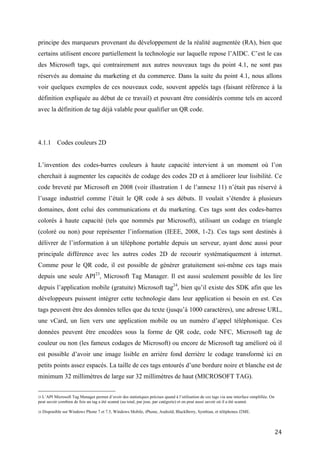 définition expliquée au début de ce travail) et pouvant être considérés comme tels en accord
avec la définition de tag déjà valable pour qualifier un QR code.




4.1.1 Codes couleurs 2D


L’invention des codes-barres couleurs à haute capacité intervient à un moment où l’on
cherchait à augmenter les capacités de codage des codes 2D et à améliorer leur lisibilité. Ce
code breveté par Microsoft en 2008 (voir illustration 1 de l’annexe 11) n’était pas réservé à
l’usage industriel comme l’était le QR code à ses débuts. Il voulait s’étendre à plusieurs
domaines, dont celui des communications et du marketing. Ces tags sont des codes-barres
colorés à haute capacité (tels que nommés par Microsoft), utilisant un codage en triangle
(coloré ou non) pour représenter l’information (IEEE, 2008, 1-2). Ces tags sont destinés à
délivrer de l’information à un téléphone portable depuis un serveur, ayant donc aussi pour
principale différence avec les autres codes 2D de recourir systématiquement à internet.
Comme pour le QR code, il est possible de générer gratuitement soi-même ces tags mais
depuis une seule API23, Microsoft Tag Manager. Il est aussi seulement possible de les lire
depuis l’application mobile (gratuite) Microsoft tag 24, bien qu’il existe des SDK afin que les
développeurs puissent intégrer cette technologie dans leur application si besoin en est. Ces
tags peuvent être des données telles que du texte (jusqu’à 1000 caractères), une adresse URL,
une vCard, un lien vers une application mobile ou un numéro d’appel téléphonique. Ces
données peuvent être encodées sous la forme de QR code, code NFC, Microsoft tag de
couleur ou non (les fameux codages de Microsoft) ou encore de Microsoft tag amélioré où il
est possible d’avoir une image lisible en arrière fond derrière le codage transformé ici en
petits points assez espacés. La taille de ces tags entourés d’une bordure noire et blanche est de
minimum 32 millimètres de large sur 32 millimètres de haut (MICROSOFT TAG).
Donc, assez différents des QR codes, ces tags offrent de nombreuses fonctionnalités
supplémentaires. Par exemple, lorsque l’on scanne un de ces tags, il est en mesure de
comprendre à quel téléphone (smartphone ID25) et à quel type d’OS il s’adresse, ce qui
23
  L’API Microsoft Tag Manager permet d’avoir des statistiques précises quand à l’utilisation de ces tags via une interface simplifiée. On
peut savoir combien de fois un tag a été scanné (au total, par jour, par catégorie) et on peut aussi savoir où il a été scanné.

24
     Disponible sur Windows Phone 7 et 7.5, Windows Mobile, iPhone, Androïd, BlackBerry, Symbian, et téléphones J2ME.

25
   Grâce au smartphone ID, un code unique est attribué au téléphone qui a scanné le tag et un cookie envoyé dans le téléphone de
l’utilisateur. De cette façon il est possible de collecter des informations sur l’utilisation de cette technologie par un individu et de lui
communiquer des messages ciblés, prenant en compte ses actions antérieures. Cela permet par exemple d’offrir des réductions différentes en
fonction du nombre de fois qu’un individu a scanné un tag et de se souvenir des informations personnelles de cet individu (exemple : sur un
site de commande en ligne).


                                                                                                                                            24
 