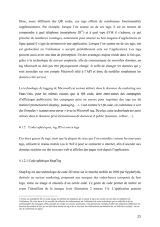 présente de nombreux avantages, notamment pour amener au bon magasin d’applications en
ligne quand il s’agit de promouvoir une application. Lorsque l’on scanne un de ces tags, ont
est géolocalisé (si l’utilisateur a accepté préalablement cela sur l’application). Les tags
peuvent aussi avoir une date de péremption. Un des avantages majeur réside dans le fait que,
grâce à la technologie de serveur employée, afin de communiquer de nouvelles données, un
tag Microsoft ne doit pas être physiquement changé. Il suffit de changer les données qui y
sont associées sur son compte Microsoft relié à l’API et donc de modifier simplement les
données côté serveur.


La technologie de tagging de Microsoft est surtout utilisée dans le domaine du marketing aux
Etats-Unis, pour les mêmes raisons que le QR code, dont entre-autres des campagnes
d’affichages publicitaire, des campagnes print ou encore pour imprimer des tags sur du
matériel promotionnel (display, packaging,…). Tout comme le QR code, on commence à voir
des formules « scanner pour payer » avec le Microsoft tag. De plus, cette technologie est aussi
utilisée dans le domaine privé (transmission de données) et public (tourisme, culture,…).


4.1.2 Codes sphériques, tag 3D et autres tags


Ces deux genres de tags, ainsi que la plupart de ceux que l’on considère comme les nouveaux
tags, utilisent le réseau mobile (ou le WiFi) pour se connecter à internet, afin d’accéder aux
données stockées sur des serveurs web et afficher des pages web depuis l’application.


4.1.2.1 Code sphérique SnapTag


SnapTag est une technologie de code 2D mise sur le marché mobile en 2006 par Spyderlynk,
destinée au secteur marketing, proposant aux marques des codes-barres composés de leur
logo, icône ou image et entourés d’un cercle codé. Ce genre de code permet de mettre en
avant l’identifiant de la marque (voir illustration 2 annexe 11). L’application gratuite
permettant de les lire est disponible sur Android et iOS. Le codage des informations reposant
sur des fonctions algorithmiques, représentées par des points blancs sur le cercle noir, sera
interprété par l’application ou par un intermédiaire afin que le serveur envoie les données
devant être communiquées à l’application du téléphone mobile. Contrairement aux QR codes
et Microsoft tags, l’utilisation des SnapTag n’est pas gratuite pour une campagne marketing et
leur création et exploitation n’est possible qu’en passant par la société Spyderlynk, qui crée


                                                                                            25
 
