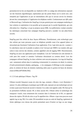 elle-même les « SnapTag » et qui ne propose aucun SDK. Les publicitaires voulant consulter
les statistiques concernant leur campagne SnapTag peuvent y accéder via une plate-forme
ouverte.


SnapTag peut être utilisé de deux façons différentes. Premièrement, cette technologie peut
être utilisée par toute personne ayant un téléphone portable muni d’un appareil photo ne
nécessitant pas forcément l’utilisation d’une application. Il ne s’agit alors pas de « scanner »
le code-barres mais de le prendre en photo et de l’envoyer par MMS à un numéro afin que
celui-ci nous renvoie des données, certains appellent cela du tagging SMS. Deuxièmement,
SnapTag est aussi une application pour smartphone. Lors de l’utilisation de cette dernière le
code peut être scanné et emmène l’utilisateur directement au contenu désiré. Lors des
campagnes utilisant SnapTag, les deux solutions sont souvent proposées. Les tags de SnapTag
sont notamment utilisés dans le marketing évènementiel, le commerce de détail, la création
d’outils promotionnels (display, packaging,…), les campagnes d’affichage ou des campagnes
print, la création de bases de données marketing utiles pour la gestion de bases de données
client (CRM) (SPYDERLINK).


4.1.2.2 Code sphérique Ubleam - Tag 3D


Ubleam (société française) essaie de créer des tags, nommés « Bleam » (voir illustration 3
annexe 11), plus esthétiques et pratiques que le QR code, reposant sur une technologie serveur
et donc ayant aussi besoin de recourir à internet. Ces codes sont appelés codes 3D, bien qu’ils
ne permettent d’afficher aucune 3D, et donc aucune RA. Ubleam utilise la technologie des
marqueurs visuels, issus notamment des avancées dans le domaine de la RA, en apposant
dessus des repères 3D afin de créer ce qu’ils appellent des « Bleam » (que nous pouvons aussi
appeler tag ou tag 3D). Ces codes 3D ressemblent un peu au code de SnapTag, également de
forme sphérique avec dessus des points permettant aussi d’insérer un logo ou une image.
L’application mobile (gratuite) permettant de les lire se nomme « Ubleam » et est disponible
sur iOS et Android.


Selon l’entreprise, grâce à l’exploitation de cette technologie, les Bleam peuvent être lus avec
beaucoup plus de facilité qu’un QR code (angle de lecture de presque 180° et lecture en
mouvement) et de cinq fois plus loin, permettant leur impression sur différentes matières. On
peut avoir accès à une plate-forme « Bleam Manager » afin de créer ses propres « Bleam » et


                                                                                             26
 