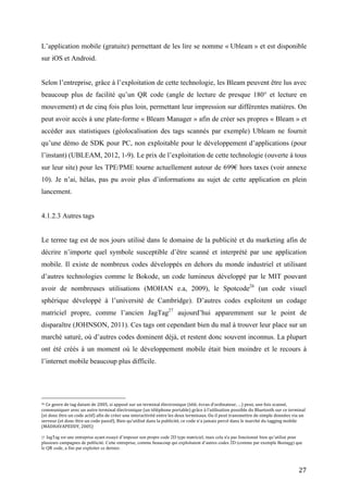 accéder aux statistiques (géolocalisation des tags scannés par exemple) Ubleam ne fournit
qu’une démo de SDK pour PC, non exploitable pour le développement d’applications (pour
l’instant) (UBLEAM, 2012, 1-9). Le prix de l’exploitation de cette technologie (ouverte à tous
sur leur site) pour les TPE/PME tourne actuellement autour de 699€ hors taxes (voir annexe
10). Je n’ai, hélas, pas pu avoir plus d’informations au sujet de cette application en plein
lancement.


4.1.2.3 Autres tags


Le terme tag est de nos jours utilisé dans le domaine de la publicité et du marketing afin de
décrire n’importe quel symbole susceptible d’être scanné et interprété par une application
mobile. Il existe de nombreux codes développés en dehors du monde industriel et utilisant
d’autres technologies comme le Bokode, un code lumineux développé par le MIT pouvant
avoir de nombreuses utilisations (MOHAN e.a, 2009), le Spotcode 26 (un code visuel sphérique
développé à l’université de Cambridge). D’autres codes exploitent un codage matriciel propre,
comme l’ancien JagTag27 aujourd’hui apparemment sur le point de disparaître (JOHNSON,
2011). Ces tags ont cependant bien du mal à trouver leur place sur un marché saturé, où
d’autres codes dominent déjà, et restent donc souvent inconnus. La plupart ont été créés à un
moment où le développement mobile était bien moindre et le recours à l’internet mobile
beaucoup plus difficile.


D’autres formes de codes basés sur l’image que perçoit le smartphone ont commencé à se
développer ces dernières années, utilisant une technologie souvent plus évoluée venant de la
reconnaissance d’images que nous verrons au point suivant. Par exemple en 2009, Vodaphone
a implémenté une application de tagging mobile sur certains de ses smartphones (HTC Magic)
afin de les promouvoir lors d’un jeu d’équipe où le but était de scanner les tags imprimés sur
les T-shirt de l’équipe adverse (CREATIVITY ONLINE, 2009).


4.2       Statistiques de certains codes 2D
26
   Ce genre de tag datant de 2005, si apposé sur un terminal électronique (télé, écran d’ordinateur, …) peut, une fois scanné,
communiquer avec un autre terminal électronique (un téléphone portable) grâce à l’utilisation possible du Bluetooth sur ce terminal
(et donc être un code actif) afin de créer une interactivité entre les deux terminaux. Ou il peut transmettre de simple données via un
serveur (et donc être un code passif). Bien qu’utilisé dans la publicité, ce code n’a jamais percé dans le marché du tagging mobile
(MADHAVAPEDDY, 2005)

27
   JagTag est une entreprise ayant essayé d’imposer son propre code 2D type matriciel, mais cela n'a pas fonctionné bien qu’utilisé pour
plusieurs campagnes de publicité. Cette entreprise, comme beaucoup qui exploitaient d’autres codes 2D (comme par exemple Beetagg) que
le QR code, a fini par exploiter ce dernier.



                                                                                                                                      27
 