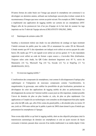 Scanbuy a récemment réalisé une étude via une plateforme de sondage en ligne montrant
l’intérêt croissant du public pour les codes 2D et notamment les codes 2D de Microsoft.
L'étude montre que 69 % des répondants ont indiqué avoir utilisé un service payant de code-
barres 2D, tandis que 39 % ont signalé avoir utilisé un service gratuit. 61 % des répondants
rapportent avoir utilisé un code de format « open source », c’est-à-dire libre d'utilisation.
Toujours selon cette étude, les QR Codes dominent largement avec 45 %, suivis de
Datamatrix (16 %), Microsoft Tag (14 %), Ezcode (12 %) et SnapTag (11 %) (BABURAJAN,
2012).


5.       Un nouveau tagging mobile ?


L’amélioration des composants de smartphones, tout comme le développement d’optique plus
sophistiquée et l’intégration de nouveaux composants comme l’accéléromètre, le
magnétomètre, le gyroscope, sans oublier les possibilités de géo localisation, permettent au
développeur de créer des applications de tagging mobile de plus en perfectionnées. Le
développement du secteur de l’internet mobile a aussi joué un rôle important, rendant possible
l’envoi de données de plus en plus lourdes et, cela, de plus en plus rapidement. Ces
applications et l’emploi de ces technologies vont connaître un développement bien plus rapide
que celui du QR code, qui, afin d’être connu du grand public, a dû attendre plus ou moins 10
ans, (créé en 1994 mais utilisé par le public à partir de 2003) étant donné le peu d’intérêt que
présentaient les smartphones à l’époque.


Nous avons déjà défini ce qu’était le tagging mobile, dont un des objectifs principaux était la
transmission automatique de données sur smartphones et cela en ayant recours de façon
croissante à internet, passant donc souvent d’un média traditionnel à un média digital. Cette
transition est possible grâce à des codes graphiques capables d’être interprétés par des
applications mobiles. Néanmoins, nous avons déjà pu voir au travers de ce mémoire que de
nos jours il est nécessaire d’élargir l’acceptation du terme afin de prendre en compte les
derniers développements de cette technologie et les nouveaux domaines d’utilisation que nous
avons passés en revue, reposant de plus en plus sur l’accès à des serveurs web.


S'intégrant dans le courant de pensée de l’internet des objets et de la tendance « point-know-
buy », des applications sont aujourd’hui capables de reconnaître tous types d’images qu’elles


                                                                                             28
 
