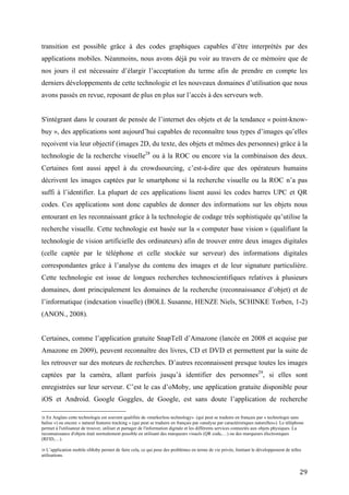 reçoivent via leur objectif (images 2D, du texte, des objets et mêmes des personnes) grâce à la
technologie de la recherche visuelle28 ou à la ROC ou encore via la combinaison des deux.
Certaines font aussi appel à du crowdsourcing, c’est-à-dire que des opérateurs humains
décrivent les images captées par le smartphone si la recherche visuelle ou la ROC n’a pas
suffi à l’identifier. La plupart de ces applications lisent aussi les codes barres UPC et QR
codes. Ces applications sont donc capables de donner des informations sur les objets nous
entourant en les reconnaissant grâce à la technologie de codage très sophistiquée qu’utilise la
recherche visuelle. Cette technologie est basée sur la « computer base vision » (qualifiant la
technologie de vision artificielle des ordinateurs) afin de trouver entre deux images digitales
(celle captée par le téléphone et celle stockée sur serveur) des informations digitales
correspondantes grâce à l’analyse du contenu des images et de leur signature particulière.
Cette technologie est issue de longues recherches technoscientifiques relatives à plusieurs
domaines, dont principalement les domaines de la recherche (reconnaissance d’objet) et de
l’informatique (indexation visuelle) (BOLL Susanne, HENZE Niels, SCHINKE Torben, 1-2)
(ANON., 2008).


Certaines, comme l’application gratuite SnapTell d’Amazone (lancée en 2008 et acquise par
Amazone en 2009), peuvent reconnaître des livres, CD et DVD et permettent par la suite de
les retrouver sur des moteurs de recherches. D’autres reconnaissent presque toutes les images
captées par la caméra, allant parfois jusqu’à identifier des personnes 29, si elles sont
enregistrées sur leur serveur. C’est le cas d’oMoby, une application gratuite disponible pour
iOS et Android. Google Goggles, de Google, est sans doute l’application de recherche
visuelle la plus connue et ayant accès à l’un des plus grands serveurs de données,
reconnaissant même les œuvres d’art, les logos de marques, les bâtiments et encore bien
d’autres choses. Ces applications ont recours à internet afin de comparer les données des
images captées à celles se trouvant dans des bases de données, stockées sur des serveurs
(serveurs de l’application), en utilisent soit la recherche visuelle, soit la ROC (ou les deux).
Certaines de ces applications comme oMoby sont accessibles à tous afin d’y ajouter des
données (par exemple ses propres images). Il est donc possible d’indexer tous types de


28
   En Anglais cette technologie est souvent qualifiée de «markerless technology» (qui peut se traduire en français par « technologie sans
balise ») ou encore « natural features tracking » (qui peut se traduire en français par «analyse par caractéristiques naturelles»). Le téléphone
permet à l'utilisateur de trouver, utiliser et partager de l'information digitale et les différents services connectés aux objets physiques. La
reconnaissance d'objets était normalement possible en utilisant des marqueurs visuels (QR code,…) ou des marqueurs électroniques (RFID,
…).

29
   L’application mobile oMoby permet de faire cela, ce qui pose des problèmes en terme de vie privée, limitant le développement de telles
utilisations.


                                                                                                                                             29
 