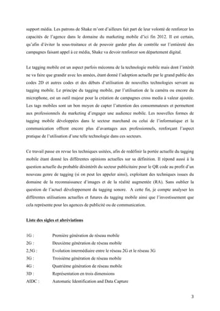 Dans cette ère Post PC, l’utilisation des terminaux mobiles devient très fréquente. Ce support
média offre de nombreuses opportunités et avantages pour toucher et engager une cible. On
comprend dès lors l’intérêt qu’ont les agences à se perfectionner sur les possibilités de ce
support média. Les patrons de Shake m’ont d’ailleurs fait part de leur volonté de renforcer les
capacités de l’agence dans le domaine du marketing mobile d’ici fin 2012. Il est certain,
qu’afin d’éviter la sous-traitance et de pouvoir garder plus de contrôle sur l’entièreté des
campagnes faisant appel à ce média, Shake va devoir renforcer son département digital.


Le tagging mobile est un aspect parfois méconnu de la technologie mobile mais dont l’intérêt
ne va faire que grandir avec les années, étant donné l’adoption actuelle par le grand public des
codes 2D et autres codes et des débuts d’utilisation de nouvelles technologies servant au
tagging mobile. Le principe du tagging mobile, par l’utilisation de la caméra ou encore du
microphone, est un outil majeur pour la création de campagnes cross media à valeur ajoutée.
Les tags mobiles sont un bon moyen de capter l’attention des consommateurs et permettent
aux professionnels du marketing d’engager une audience mobile. Les nouvelles formes de
tagging mobile développées dans le secteur marchand ou celui de l’informatique et la
communication offrent encore plus d’avantages aux professionnels, renforçant l’aspect
pratique de l’utilisation d’une telle technologie dans ces secteurs.


Ce travail passe en revue les techniques usitées, afin de redéfinir la portée actuelle du tagging
mobile étant donné les différentes opinions actuelles sur sa définition. Il répond aussi à la
question actuelle du probable désintérêt du secteur publicitaire pour le QR code au profit d’un
nouveau genre de tagging (si on peut les appeler ainsi), exploitant des techniques issues du
domaine de la reconnaissance d’images et de la réalité augmentée (RA). Sans oublier la
question de l’actuel développement du tagging sonore. A cette fin, je compte analyser les
différentes utilisations actuelles et futures du tagging mobile ainsi que l’investissement que
cela représente pour les agences de publicité ou de communication.


Liste des sigles et abréviations


1G :           Première génération de réseau mobile
2G :           Deuxième génération de réseau mobile
2,5G :         Evolution intermédiaire entre le réseau 2G et le réseau 3G
3G :           Troisième génération de réseau mobile


                                                                                               3
 