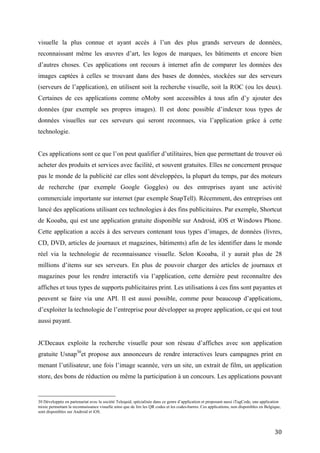 données visuelles sur ces serveurs qui seront reconnues, via l’application grâce à cette
technologie.


Ces applications sont ce que l’on peut qualifier d’utilitaires, bien que permettant de trouver où
acheter des produits et services avec facilité, et souvent gratuites. Elles ne concernent presque
pas le monde de la publicité car elles sont développées, la plupart du temps, par des moteurs
de recherche (par exemple Google Goggles) ou des entreprises ayant une activité
commerciale importante sur internet (par exemple SnapTell). Récemment, des entreprises ont
lancé des applications utilisant ces technologies à des fins publicitaires. Par exemple, Shortcut
de Kooaba, qui est une application gratuite disponible sur Android, iOS et Windows Phone.
Cette application a accès à des serveurs contenant tous types d’images, de données (livres,
CD, DVD, articles de journaux et magazines, bâtiments) afin de les identifier dans le monde
réel via la technologie de reconnaissance visuelle. Selon Kooaba, il y aurait plus de 28
millions d’items sur ses serveurs. En plus de pouvoir charger des articles de journaux et
magazines pour les rendre interactifs via l’application, cette dernière peut reconnaître des
affiches et tous types de supports publicitaires print. Les utilisations à ces fins sont payantes et
peuvent se faire via une API. Il est aussi possible, comme pour beaucoup d’applications,
d’exploiter la technologie de l’entreprise pour développer sa propre application, ce qui est tout
aussi payant.


JCDecaux exploite la recherche visuelle pour son réseau d’affiches avec son application
gratuite Usnap30et propose aux annonceurs de rendre interactives leurs campagnes print en
menant l’utilisateur, une fois l’image scannée, vers un site, un extrait de film, un application
store, des bons de réduction ou même la participation à un concours. Les applications pouvant
être utiles aux publicitaires sont donc nombreuses et certaines proposent des SDK 31, pouvant
être utilisés pour d’autres domaines que la publicité. Ces diverses applications nécessitent le
développement d’une signalétique afin que le public comprenne que le support média est
scannable.


D’autres applications sont capables d’afficher des animations virtuelles ou presque toutes
formes de contenus virtuels par-dessus des images spécialement marquées et perçues par

30
  Développée en partenariat avec la société Telequid, spécialisée dans ce genre d’application et proposant aussi iTagCode, une application
mixte permettant la reconnaissance visuelle ainsi que de lire les QR codes et les codes-barres. Ces applications, non disponibles en Belgique,
sont disponibles sur Android et iOS.
31
     Par exemple les applications mobiles comme Doog ou Pixee.



                                                                                                                                          30
 