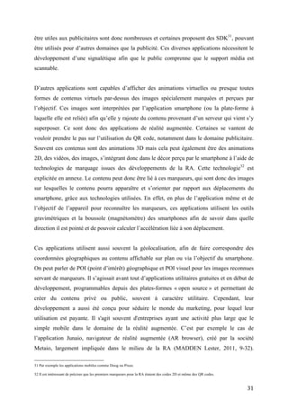 l’objectif. Ces images sont interprétées par l’application smartphone (ou la plate-forme à
laquelle elle est reliée) afin qu’elle y rajoute du contenu provenant d’un serveur qui vient s’y
superposer. Ce sont donc des applications de réalité augmentée. Certaines se vantent de
vouloir prendre le pas sur l’utilisation du QR code, notamment dans le domaine publicitaire.
Souvent ces contenus sont des animations 3D mais cela peut également être des animations
2D, des vidéos, des images, s’intégrant donc dans le décor perçu par le smartphone à l’aide de
technologies de marquage issues des développements de la RA. Cette technologie 32 est
explicitée en annexe. Le contenu peut donc être lié à ces marqueurs, qui sont donc des images
sur lesquelles le contenu pourra apparaître et s’orienter par rapport aux déplacements du
smartphone, grâce aux technologies utilisées. En effet, en plus de l’application même et de
l’objectif de l’appareil pour reconnaître les marqueurs, ces applications utilisent les outils
gravimétriques et la boussole (magnétomètre) des smartphones afin de savoir dans quelle
direction il est pointé et de pouvoir calculer l’accélération liée à son déplacement.


Ces applications utilisent aussi souvent la géolocalisation, afin de faire correspondre des
coordonnées géographiques au contenu affichable sur plan ou via l’objectif du smartphone.
On peut parler de POI (point d’intérêt) géographique et POI visuel pour les images reconnues
servant de marqueurs. Il s’agissait avant tout d’applications utilitaires gratuites et en début de
développement, programmables depuis des plates-formes « open source » et permettant de
créer du contenu privé ou public, souvent à caractère utilitaire. Cependant, leur
développement a aussi été conçu pour séduire le monde du marketing, pour lequel leur
utilisation est payante. Il s'agit souvent d'entreprises ayant une activité plus large que le
simple mobile dans le domaine de la réalité augmentée. C’est par exemple le cas de
l’application Junaio, navigateur de réalité augmentée (AR browser), créé par la société
Metaio, largement impliquée dans le milieu de la RA (MADDEN Lester, 2011, 9-32).
D’autres exemples d’applications sont Layar ou encore Aurasma. Certaines applications,
comme Blippar, sont restreintes à l’usage publicitaire mais, généralement, on peut toutes les
exploiter pour des campagnes publicitaires, que ce soit pour de l’affichage plus interactif ou
un magazine que l’on veut rendre plus vivant.


Ces applications sont toutes gratuites, disponibles sur iPhone (parfois iPad) et Android pour
l’utilisateur. Elles développent aussi leur signalétique propre afin de signaler au
consommateur que du contenu est à scanner dans leur environnement. Les systèmes de

32
     Il est intéressant de préciser que les premiers marqueurs pour la RA étaient des codes 2D et même des QR codes.


                                                                                                                       31
 