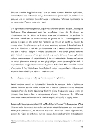 facturation varient mais on retrouve souvent le système du PPC. Le développement de
contenu n’est pas non plus gratuit. Soit l’entreprise de publicité est capable de produire du
contenu grâce à des développeurs, soit elle devra sous-traiter au gérant de l’application ou à
l’un de ses partenaires. Il est à noter que de nombreux SDK et API sont mis à la disposition de
tous afin de créer ou d’intégrer ce contenu. Ces outils sont le plus souvent gratuits, du moins
pour l’instant, la demande n’étant pas encore très présente. Certaines de ces applications
utilisent uniquement des POI de position afin de faire correspondre des données stockées sur
un serveur (du contenu virtuel) à un point géographique, comme par exemple Wikitude. Il
s’agit néanmoins d’applications utilitaires et gratuites d’utilisation. Mais, comme beaucoup
d’application de RA, Wikitude peut être utile dans le secteur commercial par le référencement
supplémentaire que cela peut procurer à un commerçant.


6.        Marquage sonore ou audio tag. Fonctionnement et exploitation.


Depuis quelques années il est déjà possible d’identifier des musiques à l’aide d’applications
mobiles telles que Shazam, surtout utilisées dans le domaine commercial afin de vendre ces
musiques. Pour cela, il suffit de comparer le spectre sonore de deux sons, un peu comme on
compare deux images dans la reconnaissance d’images. Récemment, les différentes
innovations dans ce domaine ont amené un nouveau genre de tagging, le tagging sonore.


Par exemple, Shazam a annoncé en 2010 au Mobile World Congress 33 le lancement de SARA
(Shazam Audio Recognition Advertising), permettant aux publicitaires de tager leur matériel
vidéo (avec bande sonore) ou sonore afin que celui-ci délivre du contenu supplémentaire,
comme des vidéos, des réductions ou bien d’autres choses via l’activation de l’application
Shazam sur le terminal mobile (elle-même devant être reliée à internet afin d’y trouver le
contenu désiré). Sans rentrer dans les spécificités techniques, ce genre d’application permet
d’utiliser la technique du tagging mobile dans des domaines ou les codes 2D et autres codes
graphiques auraient eux bien du mal à s’imposer. En effet, la présence d’un QR dans une
publicité vidéo destinée à la télévision ou au cinéma ou à la diffusion internet, en plus de ne
pas être esthétique, est limitée au temps de la pub. Or, il faut avoir le temps d’allumer son
smartphone et de lancer l’application afin de scanner ce dernier. Sans parler de l’utilisation
impossible de ces codes visuels pour toutes formes de diffusion sonores (radio, concert,…).


33
   Un évènement mondial dans le domaine des terminaux mobiles ayant lieu chaque année et regroupant presque tous les professionnels de
ce domaine.


                                                                                                                                    32
 