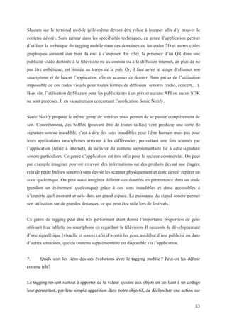 Bien sûr, l’utilisation de Shazam pour les publicitaires à un prix et aucune API ou aucun SDK
ne sont proposés. Il en va autrement concernant l’application Sonic Notify.


Sonic Notify propose le même genre de services mais permet de se passer complètement de
son. Concrètement, des baffles (pouvant être de toutes tailles) vont produire une sorte de
signature sonore inaudible, c’est à dire des sons inaudibles pour l’être humain mais pas pour
leurs applications smartphones arrivant à les différencier, permettant une fois scannés par
l’application (reliée à internet), de délivrer du contenu supplémentaire lié à cette signature
sonore particulière. Ce genre d’application est très utile pour le secteur commercial. On peut
par exemple imaginer pouvoir recevoir des informations sur des produits devant une étagère
(via de petite balises sonores) sans devoir les scanner physiquement et donc devoir repérer un
code quelconque. On peut aussi imaginer diffuser des données en permanence dans un stade
(pendant un évènement quelconque) grâce à ces sons inaudibles et donc accessibles à
n’importe quel moment et cela dans un grand espace. La puissance du signal sonore permet
son utilisation sur de grandes distances, ce qui peut être utile lors de festivals.


Ce genre de tagging peut être très performant étant donné l’importante proportion de gens
utilisant leur tablette ou smartphone en regardant la télévision. Il nécessite le développement
d’une signalétique (visuelle et sonore) afin d’avertir les gens, au début d’une publicité ou dans
d’autres situations, que du contenu supplémentaire est disponible via l’application.


7.     Quels sont les liens des ces évolutions avec le tagging mobile ? Peut-on les définir
comme tels?


Le tagging revient surtout à apporter de la valeur ajoutée aux objets en les liant à un codage
leur permettant, par leur simple apparition dans notre objectif, de déclencher une action sur
notre téléphone mobile, souvent liée à l’ouverture de fichiers sur des serveurs web via une
URL. Mais on a pu constater que ces informations pouvaient être captées d’autres manières
que via l’objectif de notre appareil, que ce soit grâce au micro sur notre téléphone ou les
différents outils technologiques utilisés dans le cadre de la RA, de plus en plus présents sur les
smartphones et quelques tablettes. Mais s’agit-il de tagging, dont la définition (évoquée dans
le point 2) la plus générale est celle aussi mise en avant par la Mobile Marketing Association
(MMA): « Le tagging mobile est une terminologie désignant la création et le rendu de code-




                                                                                               33
 