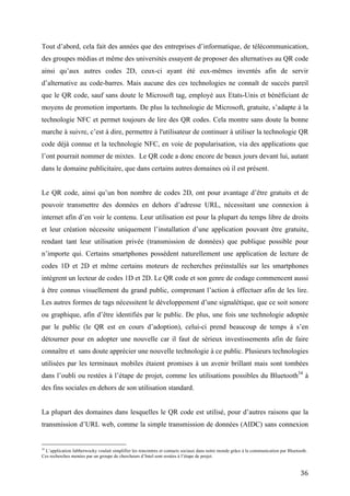 que le QR code, sauf sans doute le Microsoft tag, employé aux Etats-Unis et bénéficiant de
moyens de promotion importants. De plus la technologie de Microsoft, gratuite, s’adapte à la
technologie NFC et permet toujours de lire des QR codes. Cela montre sans doute la bonne
marche à suivre, c’est à dire, permettre à l'utilisateur de continuer à utiliser la technologie QR
code déjà connue et la technologie NFC, en voie de popularisation, via des applications que
l’ont pourrait nommer de mixtes. Le QR code a donc encore de beaux jours devant lui, autant
dans le domaine publicitaire, que dans certains autres domaines où il est présent.


Le QR code, ainsi qu’un bon nombre de codes 2D, ont pour avantage d’être gratuits et de
pouvoir transmettre des données en dehors d’adresse URL, nécessitant une connexion à
internet afin d’en voir le contenu. Leur utilisation est pour la plupart du temps libre de droits
et leur création nécessite uniquement l’installation d’une application pouvant être gratuite,
rendant tant leur utilisation privée (transmission de données) que publique possible pour
n’importe qui. Certains smartphones possèdent naturellement une application de lecture de
codes 1D et 2D et même certains moteurs de recherches préinstallés sur les smartphones
intègrent un lecteur de codes 1D et 2D. Le QR code et son genre de codage commencent aussi
à être connus visuellement du grand public, comprenant l’action à effectuer afin de les lire.
Les autres formes de tags nécessitent le développement d’une signalétique, que ce soit sonore
ou graphique, afin d’être identifiés par le public. De plus, une fois une technologie adoptée
par le public (le QR est en cours d’adoption), celui-ci prend beaucoup de temps à s’en
détourner pour en adopter une nouvelle car il faut de sérieux investissements afin de faire
connaître et sans doute apprécier une nouvelle technologie à ce public. Plusieurs technologies
utilisées par les terminaux mobiles étaient promises à un avenir brillant mais sont tombées
dans l’oubli ou restées à l’étape de projet, comme les utilisations possibles du Bluetooth 34 à
des fins sociales en dehors de son utilisation standard.


La plupart des domaines dans lesquelles le QR code est utilisé, pour d’autres raisons que la
transmission d’URL web, comme la simple transmission de données (AIDC) sans connexion
à internet, n’ont pas de raison de voir disparaître l’utilisation de ce dernier. Par exemple, dans
le domaine privé, la transmission de données personnelles et la transmission de données dans
le domaine public (horaires de bus, informations touristique,…). En plus, il y a encore
beaucoup d’utilisations du QR code afin de transmettre des URL web qui ne disparaitront pas,
du moins dans les prochaines années. Par exemple, la transmission d’informations au client
34
   L’application Jabberwocky voulait simplifier les rencontres et contacts sociaux dans notre monde grâce à la communication par
Bluetooth. Ces recherches menées par un groupe de chercheurs d’Intel sont restées à l’étape de projet.


                                                                                                                                   36
 