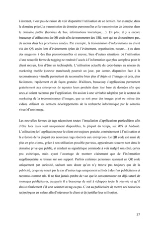 via des QR codes lors d’évènements (plan de l’événement, organisation, nature,…) ou dans
des magasins à des fins promotionnelles et encore, bien d’autres situations où l’utilisation
d’une nouvelle forme de tagging ne rendrait l’accès à l’information que plus complexe pour le
client moyen, loin d’être un technophile. L’utilisation actuelle du code-barres au niveau du
marketing mobile (secteur marchand) pourrait un jour, par contre, disparaître face à la
reconnaissance visuelle permettant de reconnaître bien plus d’objets et d’images et cela, plus
facilement, rapidement et de façon gratuite. D'ailleurs, beaucoup d’applications permettent
gratuitement aux entreprises de rajouter leurs produits dans leur base de données afin que
ceux-ci soient reconnus par l’application. On assiste à une véritable adoption par le secteur du
marketing de la reconnaissance d’images, que ce soit pour des images print ou même des
vidéos utilisant les derniers développements de la recherche informatique par le contenu
visuel d’une image.


Les nouvelles formes de tags nécessitent toutes l’installation d’applications particulières afin
d’être lues mais sont uniquement disponibles, la plupart du temps, sur iOS et Android.
L’utilisation de l’application pour le client est toujours gratuite, contrairement à l’utilisation et
la création de la plupart des nouveaux tags réservés aux entreprises. Le QR code est aussi de
plus en plus connu, grâce à son utilisation possible par tous, apparaissant souvent tant dans le
domaine privé que public, et rendant sa signalétique commode à voir malgré son côté, certes
peu esthétique, mais ayant l’avantage de montrer clairement que de l’information
supplémentaire se trouve sur son support. Parfois certaines personnes scannent un QR code
uniquement par curiosité, sachant sans doute qu’on n’y trouve pas toujours que de la
publicité, ce qui ne serait pas le cas d’autres tags uniquement utilisés à des fins publicitaires et
reconnus comme tels. Il ne faut jamais perdre de vue que le consommateur est déjà saturé de
messages publicitaires, auxquels il a beaucoup de mal à échapper toute la journée et qu’il
choisit finalement s’il veut scanner un tag ou pas. C’est au publicitaire de mettre ces nouvelles
technologies en valeur afin d'intéresser le client et de justifier leur utilisation.


Au vu des différentes raisons évoquées, il n’y aurait pas de raison pour que le secteur
commercial et public abandonnent dans les années à venir le QR code. Il en est de même pour
son utilisation à des fins privée. Il en est sans doute autrement pour le secteur du marketing et
de la publicité, où le QR code reste une valeur sûre mais où l’expérimentation des ces
nouvelles technologies de tagging sont en cours et où la RA commence à faire ses premiers
pas. Le recours systématique à internet pour les nouvelles formes de tagging sera de moins en


                                                                                                  37
 