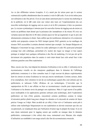 moins un problème étant donné que la puissance des smartphones et du réseau 3G avec ses
variantes (pouvant déjà être la 4G dans certains pays) ne fait qu’augmenter et que le prix des
abonnements commence à chuter. Sans oublier que de nombreuses alternatives à la connexion
mobile sont proposées comme les WiFi hotspot (points WiFi gratuits) ou les maillages de
réseaux WiFi accessibles à certains abonnés internet (par exemple : les fonspot Belgacom en
Belgique). Concernant les tags, comme les codes sphériques et code 3D, ayant pour principal
avantage leur côté esthétique, permettant d’y insérer des logos ou images et leur aspect
pratique et malgré leurs quelques utilisations à des fins de marketing, il n’est pas sûr qu’ils
deviennent très populaires dans les années à venir étant donné leur coût actuel face à des
solutions gratuites sous libre exploitation.


Mais, encore une fois, tout dépend du domaine d’utilisation et de sa cible. L’utilisation de la
reconnaissance visuelle ou des marqueurs graphiques dans le domaine de l’affichage
publicitaire commence à se faire connaître mais il s’agit souvent de phases expérimentales
dont les retours en terme d’audience ne sont pas encore satisfaisants. Certains curieux, dotés
d’un smartphone, font volontiers le test de ces technologies quand elles sont utilisées par les
publicitaires et subissent l’effet «Wahou» de ces technologies. C’est-à-dire que la
superposition de RA à une affiche ou bien sa reconnaissance visuelle peut impressionner
l’utilisateur et lui donner envie de partager son expérience. Mais il s’agit encore d’un public
assez technophile et les applications gratuites utilisant cette technologie, dont l’exploitation
publicitaire est loin d’être gratuite, rencontrent certains problèmes comme le temps
d’exécution parfois plutôt long pour charger les données et la nécessité de scanner de façon
précise l’image ou l’objet. Mais au-delà de cet effet, il faut voir si l’utilisateur serait prêt à
utiliser cette technologie fréquemment ou son exploitation ne devrait concerner que des cas
exceptionnels, ne remplaçant donc pas l'utilisation d’autres tags la plupart du temps. Il en est
sans doute autrement pour le tagging sonore qui comble un manque dans le domaine
publicitaire, commençant à être utilisé chez nous, notamment avec Shazam, très simple
d’utilisation car semblable à son usage actuel à des fins de reconnaissance musicale.
Les nouvelles technologies de tagging proposées en « open source » ont probablement plus de
chances de se développer car l’appropriation de technologies par le public est toujours plus
rapide quand celui-ci peut s’en emparer gratuitement et, éventuellement, la faire évoluer, ce
qui fut en tout cas le cas du QR code. A cette fin, plusieurs d’entre elles proposent des SDK
gratuits ou des API gratuites, souvent avec des interfaces très simplistes pour une
manipulation aisée. Mais la gratuité de ces solutions n’est sans doute que temporaire car, une


                                                                                               38
 