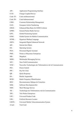 4G :        Quatrième génération de réseau mobile
3D :        Représentation en trois dimensions
AIDC :      Automatic Identification and Data Capture
API :       Application Programming Interface
CCD :       Charge-Coupled Device
Code 1D :   Code unidimensionnel
Code 2D :   Code bidimensionnel
CRM :       Customer Relationship Management
EAN :       European Article Numbering
EDGE :      Enhanced Data Rates for GSM Evolution
GPRS :      General Packet Radio Service
GPS :       Global Positioning System
GSM :       Global System for Mobile Communication
HTML :      Hypertext Markup Language
iDEN :      Integrated Digital Enhanced Network
idO :       Internet des Objets
OS :        Operating System
PDA :       Personnal Digital Assistant
PME :       Petites et Moyennes Entreprises
MB :        Megabyte
MMS :       Multimedia Messaging Service
NFC :       Near Field Communication
NTIC :      Nouvelles Technologies de l’Information et de la Communication
POI :       Point d’intérêt
PPC :       Pay Per Click
QR :        Quick Response
RA :        Réalité Augmentée
RFID :      Radio Frequency IDentification
ROC :       Reconnaissance Optique de Caractères
SDK :       Software Development Kit
SMS :       Short Message Service
TIC :       Technologie de l’Information et de la Communication
TPE :       Très Petites Entreprises
UPC :       Universal Product Code


                                                                             4
 