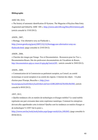ANON., 2007,
« Beetagg : Une alternative sexy au Flashcode »,
http://www.geeek.org/post/2007/12/12/beetagg-une-alternative-sexy-au-
flashcode.html, (page consultée le 23/03/2012).


ANON., 2008,
« Chercher des images par l'image. Tice et Documentation - Ressources pour les Tice »,
Documentation Rouen, Site des professeurs documentalistes de l'Académie de Rouen,
http://documentation.spip.ac-rouen.fr/spip.php?article205, (article consulté le 29/03/2012).


ANON., 2009,
« Communication de la Commission au parlement européen, au Conseil, au comité
économique et social européen et au comité des régions. L'internet des objets – Un plan
d'action pour l'Europe, Bruxelles », http://eur-lex.europa.eu/LexUriServ/LexUriServ.do?
uri=COM:2009:0278:FIN:FR:PDF, (article consulté le 09/03/2012).


AWT, 2012,
« Quelles tendances clés en matière de technologies et d'usages mobiles? Le canal mobile
représente une part croissante dans notre expérience numérique. Comment les entreprises
doivent-elles appréhender cette évolution? Quelles sont les tendances en matière d'usages et
de technologies? L'AWT fait le point », http://www.awt.be/web/mob/index.aspx?
page=mob,fr,foc,100,065, (page consultée le 09/04/2012).




BABURAJAN Rajani, 13/01/2012,
« Mobile Barcode Innovations Featured Article. 2D Barcode Adoption Rises Among US
Marketers: Scanbuy Study. », http://mobile-barcode.tmcnet.com/topics/mobile-barcode-
innovations/articles/255067-2d-barcode-adoption-rises-among-us-marketers-
scanbuy.htm, (page consultée le 27/03/2012).


BELGIUM.BE, 2012,



                                                                                               40
 