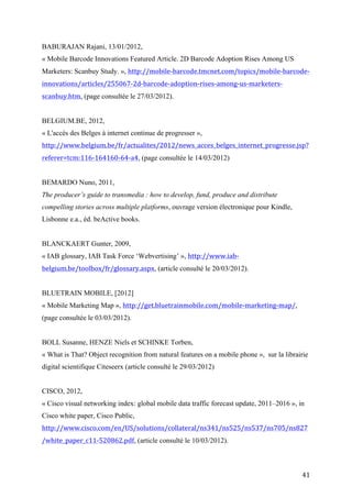 « L'accès des Belges à internet continue de progresser »,
http://www.belgium.be/fr/actualites/2012/news_acces_belges_internet_progresse.jsp?
referer=tcm:116-164160-64-a4, (page consultée le 14/03/2012)


BEMARDO Nuno, 2011,
The producer’s guide to transmedia : how to develop, fund, produce and distribute
compelling stories across multiple platforms, ouvrage version électronique pour Kindle,
Lisbonne e.a., éd. beActive books.


BLANCKAERT Gunter, 2009,
« IAB glossary, IAB Task Force ‘Webvertising’ », http://www.iab-
belgium.be/toolbox/fr/glossary.aspx, (article consulté le 20/03/2012).


BLUETRAIN MOBILE, [2012]
« Mobile Marketing Map », http://get.bluetrainmobile.com/mobile-marketing-map/,
(page consultée le 03/03/2012).


BOLL Susanne, HENZE Niels et SCHINKE Torben,
« What is That? Object recognition from natural features on a mobile phone », sur la librairie
digital scientifique Citeseerx (article consulté le 29/03/2012)


CISCO, 2012,
« Cisco visual networking index: global mobile data traffic forecast update, 2011–2016 », in
Cisco white paper, Cisco Public,
http://www.cisco.com/en/US/solutions/collateral/ns341/ns525/ns537/ns705/ns827
/white_paper_c11-520862.pdf, (article consulté le 10/03/2012).


CREATIVITY ONLINE, 2009,
«Vodafone sets up a game of mobile tag for its launch of the HTC Magic phone»,
http://creativity-online.com/work/vodafone-htc-street-event/17213, (page consultée le
13/04/2012).


COMSCORE, 2012,



                                                                                            41
 