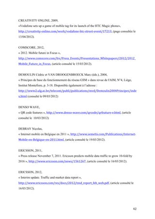 « 2012. Mobile future in Focus »,
http://www.comscore.com/fre/Press_Events/Presentations_Whitepapers/2012/2012_
Mobile_Future_in_Focus, (article consulté le 15/03/2012).


DEMOULIN Cédric et VAN DROOGENBROECK Marc (éds.), 2004,
« Principes de base du fonctionnement du réseau GSM » dans revue de l'AIM, N°4, Liège,
Institut Montefiore, p. 3-18. Disponible également à l’adresse :
http://www2.ulg.ac.be/telecom/publi/publications/mvd/Demoulin2004Principes/inde
x.html (consulté le 09/03/2012)


DENSO WAVE,
« QR code features », http://www.denso-wave.com/qrcode/qrfeature-e.html, (article
consulté le 10/03/2012)


DEBRAY Nicolas,
« Internet mobile en Belgique en 2011 », http://www.semetis.com/Publications/Internet-
Mobile-en-Belgique-en-2011.html, (article consulté le 19/03/2012).


ERICSSON, 2011,
« Press release November 7, 2011. Ericsson predicts mobile data traffic to grow 10-fold by
2016 », http://www.ericsson.com/news/1561267, (article consulté le 16/03/2012).


ERICSSON, 2012,
« Interim update. Traffic and market data report »,
http://www.ericsson.com/res/docs/2012/tmd_report_feb_web.pdf, (article consulté le
16/03/2012).




GOH Dion Hoe-Lian e.a. (éds.), 2007,
Asian Digital Libraries: Looking Back 10 Years and Forging New Frontiers. 10th
International Conference on Asian Digital Libraries, ICADL 2007 Hanoi, Vietnam,
December 2007, Proceedings, Chennai, éd. Springer. Disponible également à l’adresse :
http://goo.gl/LXgcL



                                                                                             42
 