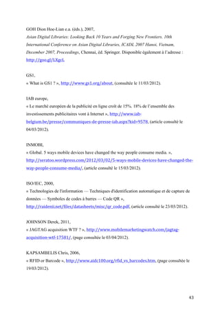 GS1,
« What is GS1 ? », http://www.gs1.org/about, (consultée le 11/03/2012).


IAB europe,
« Le marché européen de la publicité en ligne croît de 15%. 18% de l’ensemble des
investissements publicitaires vont à Internet », http://www.iab-
belgium.be/presse/communiques-de-presse-iab.aspx?kid=9578, (article consulté le
04/03/2012).


INMOBI,
« Global. 5 ways mobile devices have changed the way people consume media. »,
http://seratoo.wordpress.com/2012/03/02/5-ways-mobile-devices-have-changed-the-
way-people-consume-media/, (article consulté le 15/03/2012).


ISO/IEC, 2000,
« Technologies de l'information — Techniques d'identification automatique et de capture de
données — Symboles de codes à barres — Code QR »,
http://raidenii.net/files/datasheets/misc/qr_code.pdf, (article consulté le 23/03/2012).


JOHNSON Derek, 2011,
« JAGTAG acquisition WTF ? », http://www.mobilemarketingwatch.com/jagtag-
acquisition-wtf-17581/, (page consultée le 03/04/2012).


KAPSAMBELIS Chris, 2006,
« RFID or Barcode », http://www.aidc100.org/rfid_vs_barcodes.htm, (page consultée le
19/03/2012).




KRUM Cindy, 2010a,
Mobile Marketing: Finding Your Customers No Matter Where They Are, QUE, Indianapolis,
éd. Pearson Education, Inc.


LAYAR, 2011,



                                                                                           43
 