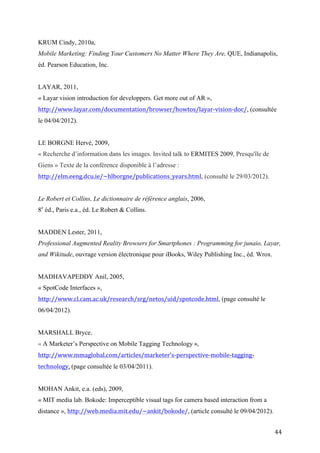 « Layar vision introduction for developpers. Get more out of AR »,
http://www.layar.com/documentation/browser/howtos/layar-vision-doc/, (consultée
le 04/04/2012).


LE BORGNE Hervé, 2009,
« Recherche d’information dans les images. Invited talk to ERMITES 2009, Presqu'île de
Giens » Texte de la conférence disponible à l’adresse :
http://elm.eeng.dcu.ie/~hlborgne/publications_years.html, (consulté le 29/03/2012).


Le Robert et Collins, Le dictionnaire de référence anglais, 2006,
8e éd., Paris e.a., éd. Le Robert & Collins.


MADDEN Lester, 2011,
Professional Augmented Reality Browsers for Smartphones : Programming for junaio, Layar,
and Wikitude, ouvrage version électronique pour iBooks, Wiley Publishing Inc., éd. Wrox.


MADHAVAPEDDY Anil, 2005,
« SpotCode Interfaces »,
http://www.cl.cam.ac.uk/research/srg/netos/uid/spotcode.html, (page consulté le
06/04/2012).


MARSHALL Bryce,
« A Marketer’s Perspective on Mobile Tagging Technology »,
http://www.mmaglobal.com/articles/marketer’s-perspective-mobile-tagging-
technology, (page consultée le 03/04/2011).


MOHAN Ankit, e.a. (eds), 2009,
« MIT media lab. Bokode: Imperceptible visual tags forcamera based interaction from a
distance », http://web.media.mit.edu/~ankit/bokode/, (article consulté le 09/04/2012).
MICROSOFT TAG,
«Microsoft tag. What Is Tag ? Key features», http://tag.microsoft.com/what-is-tag/key-
features.aspx, (page consulté le 03/04/2012).


MULLEN Tony, 2011,


                                                                                           44
 