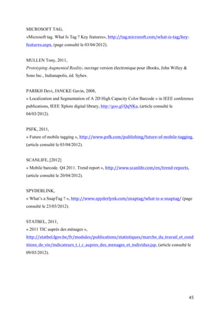 Prototyping Augmented Reality, ouvrage version électronique pour iBooks, John Willey &
Sons Inc., Indianapolis, éd. Sybex.


PARIKH Devi, JANCKE Gavin, 2008,
« Localization and Segmentation of A 2D High Capacity Color Barcode » in IEEE conference
publications, IEEE Xplore digital library, http://goo.gl/QqNKa, (article consulté le
04/03/2012).


PSFK, 2011,
« Future of mobile tagging », http://www.psfk.com/publishing/future-of-mobile-tagging,
(article consulté le 03/04/2012).


SCANLIFE, [2012]
« Mobile barcode. Q4 2011. Trend report », http://www.scanlife.com/en/trend-reports,
(article consulté le 20/04/2012).


SPYDERLINK,
« What’s a SnapTag ? », http://www.spyderlynk.com/snaptag/what-is-a-snaptag/ (page
consulté le 23/03/2012).


STATBEL, 2011,
« 2011 TIC auprès des ménages »,
http://statbel.fgov.be/fr/modules/publications/statistiques/marche_du_travail_et_cond
itions_de_vie/indicateurs_t_i_c_aupres_des_menages_et_individus.jsp, (article consulté le
09/03/2012).




STEPANEK Marcia, 28/09/2000,
« The CueCat Is on the Prowl »
http://www.businessweek.com/bwdaily/dnflash/sep2000/nf20000928_029.htm
(article consulté le 08/04/2012).




                                                                                         45
 