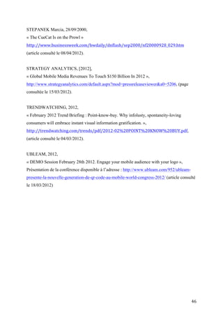 STRATEGY ANALYTICS, [2012],
« Global Mobile Media Revenues To Touch $150 Billion In 2012 »,
http://www.strategyanalytics.com/default.aspx?mod=pressreleaseviewer&a0=5206, (page
consultée le 15/03/2012).


TRENDWATCHING, 2012,
« February 2012 Trend Briefing : Point-know-buy. Why infolusty, spontaneity-loving
consumers will embrace instant visual information gratification. »,
http://trendwatching.com/trends/pdf/2012-02%20POINT%20KNOW%20BUY.pdf,
(article consulté le 04/03/2012).


UBLEAM, 2012,
« DEMO Session February 28th 2012. Engage your mobile audience with your logo »,
Présentation de la conférence disponible à l’adresse : http://www.ubleam.com/952/ubleam-
presente-la-nouvelle-generation-de-qr-code-au-mobile-world-congress-2012/ (article consulté
le 18/03/2012)




Index des noms propres et des sujets traités.


AIM : Automatic Identification and Mobility




                                                                                           46
 