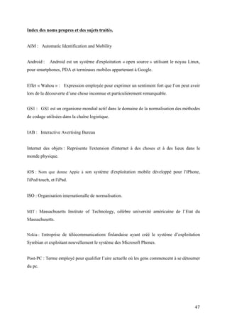 Android :    Android est un système d'exploitation « open source » utilisant le noyau Linux,
pour smartphones, PDA et terminaux mobiles appartenant à Google.


Effet « Wahou » : Expression employée pour exprimer un sentiment fort que l’on peut avoir
lors de la découverte d’une chose inconnue et particulièrement remarquable.


GS1 : GS1 est un organisme mondial actif dans le domaine de la normalisation des méthodes
de codage utilisées dans la chaîne logistique.


IAB : Interactive Avertising Bureau


Internet des objets : Représente l'extension d'internet à des choses et à des lieux dans le monde
physique.


iOS : Nom que donne Apple à son système d'exploitation mobile développé pour l'iPhone, l'iPod
touch, et l'iPad.


ISO : Organisation internationalle de normalisation.


MIT : Massachusetts Institute of Technology, célèbre université américaine de l’Etat du
Massachusetts.


Nokia : Entreprise de télécommunications finlandaise ayant créé le système d’exploitation
Symbian et exploitant nouvellement le système des Microsoft Phones.


Post-PC : Terme employé pour qualifier l’aire actuelle où les gens commencent à se détourner
du pc.


Réalité Augmentée : Désigne les systèmes informatiques qui rendent possible la superposition
d'un modèle virtuel 3D ou 2D à la perception que nous avons naturellement de la réalité, ceci
souvent à l’aide d’un écran.


Scannage : Action de scanner, dans le cadre de ce travail il s’agit d’obtenir des données à
propos d’images ou de sons via un terminal mobile.


                                                                                              47
 
