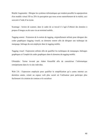 Tagging sonore : Extension de la notion de tagging, originellement utilisée pour désigner des
codes graphiques (tagging visuel), au domaine sonore afin de désigner une technique de
marquage, balisage du son employée dans le tagging mobile.


Tagging visuel : Expression utilisée afin de qualifier les techniques de marquages, balisages
graphiques et l’emploi de codes graphiques dans le domaine du tagging mobile.


Ubimédia : Terme inventé par Adam Greenfild afin de caractériser l’informatique
omniprésente dans la vie des individus.


Web 2.0. : Expression employée pour qualifier la simplification qu’a connu internet ces
dernières année, créant un espace web plus social où l’utilisateur peut participer plus
facilement à la création de contenu et le socialiser.




                                                                                          48
 