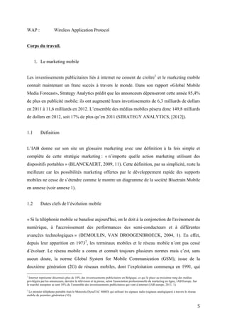 URL :                 Uniform Resource Locator
UMTS :                Universal Mobile Telecommunication System
vCard :               Visit Card
WAP :                 Wireless Application Protocol


Corps du travail.


      1. Le marketing mobile


Les investissements publicitaires liés à internet ne cessent de croître 1 et le marketing mobile
connaît maintenant un franc succès à travers le monde. Dans son rapport «Global Mobile
Media Forecast», Strategy Analytics prédit que les annonceurs dépenseront cette année 85,4%
de plus en publicité mobile: ils ont augmenté leurs investissements de 6,3 milliards de dollars
en 2011 à 11,6 milliards en 2012. L’ensemble des médias mobiles pèsera donc 149,8 milliards
de dollars en 2012, soit 17% de plus qu’en 2011 (STRATEGY ANALYTICS, [2012]).


1.1        Définition


L’IAB donne sur son site un glossaire marketing avec une définition à la fois simple et
complète de cette stratégie marketing : « n’importe quelle action marketing utilisant des
dispositifs portables » (BLANCKAERT, 2009, 11). Cette définition, par sa simplicité, reste la
meilleure car les possibilités marketing offertes par le développement rapide des supports
mobiles ne cesse de s’étendre comme le montre un diagramme de la société Bluetrain Mobile
en annexe (voir annexe 1).


1.2        Dates clefs de l’évolution mobile


« Si la téléphonie mobile se banalise aujourd'hui, on le doit à la conjonction de l'avènement du
numérique, à l'accroissement des performances des semi-conducteurs et à différentes
avancées technologiques » (DEMOULIN, VAN DROOGENBROECK, 2004, 1). En effet,
depuis leur apparition en 19732, les terminaux mobiles et le réseau mobile n’ont pas cessé
1
  Internet représente désormais plus de 10% des investissements publicitaires en Belgique, ce qui le place au troisième rang des médias
privilégiés par les annonceurs, derrière la télévision et la presse, selon l'association professionnelle du marketing en ligne, IAB Europe. Sur le
marché européen se sont 18% de l’ensemble des investissements publicitaires qui vont à internet (IAB europe, 2011, 1).

2
 Le premier téléphone portable était le Motorola DynaTAC 8000X qui utilisait les signaux radio (signaux analogiques) à travers le réseau
mobile de première génération (1G).


                                                                                                                                                5
 