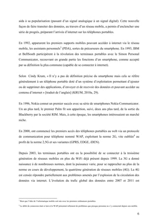 d’évoluer. Le réseau mobile a connu et connaît toujours plusieurs normes mais c’est, sans
aucun doute, la norme Global System for Mobile Communication (GSM), issue de la
deuxième génération (2G) de réseaux mobiles, dont l’exploitation commença en 1991, qui
aida à sa popularisation (passant d’un signal analogique à un signal digital). Cette nouvelle
façon de faire transiter des données, au travers d’un réseau mobile, a permis d’enclencher une
série de progrès, préparant l’arrivée d’internet sur les téléphones portables.


En 1992, apparurent les premiers supports mobiles pouvant accéder à internet via le réseau
mobile, les assistants personnels3 (PDA), sortes de précurseurs du smartphone. En 1993, IBM
et BellSouth participèrent à la révolution des terminaux portables avec le Simon Personal
Communicator, recouvrant en grande partie les fonctions d’un smartphone, comme accepté
par sa définition la plus commune (capable de se connecter à internet).


Selon Cindy Krum, « Il n’y a pas de définition précise du smartphone mais cela se réfère
généralement à un téléphone portable doté d’un système d’exploitation permettant d’ajouter
ou de supprimer des applications, d’envoyer et de recevoir des données et pouvant accéder au
contenu d’internet » [traduit de l’anglais] (KRUM, 2010a, 29).


En 1996, Nokia connut un premier succès avec sa série de smartphones Nokia Communicator.
Un an plus tard, le premier Palm fit son apparition, suivi, deux ans plus tard, de la sortie du
Blackberry par la société RIM. Mais, à cette époque, les smartphones intéressaient un marché
niche.


En 2000, ont commencé les premiers accès des téléphones portables au web via un protocole
de communication pour téléphone nommé WAP, exploitant la norme 2G, vite oubliée 4 au
profit de la norme 2,5G et ses variantes (GPRS, EDGE, iDEN).


Depuis 2003, les terminaux portables ont eu la possibilité de se connecter à la troisième
génération de réseaux mobiles en plus du WiFi déjà présent depuis 1999. La 3G a donné
naissance à de nombreuses normes, dont la puissance varie, pour se rapprocher au plus de la
norme en cours de développement, la quatrième génération de réseaux mobiles (4G). La 4G
est censée répondre partiellement aux problèmes amenés par l’explosion de la circulation des
3
    Bien que l’idée de l’informatique mobile soit née avec les premiers ordinateurs portables.

4
    Le débit de connexion était si lent et le WAP présentait tellement de problèmes que presque personne ne s’y connectait depuis son mobile.


                                                                                                                                            6
 